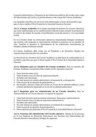 La gestión administrativa y financiera de las instituciones públicas del circuito está a cargo 
del administrador del circuito; la gestión educativa está a cargo del Consejo Académico. 
Las facultades específicas de este nivel serán determinados a través de la normativa que 
para el efecto expida el Nivel Central de la Autoridad Educativa Nacional. 
Art. 5.- Consejo Académico. Es el órgano encargado de proponer las acciones educativas 
que serán implementadas en los establecimientos educativos para alcanzar la prestación de 
un servicio de calidad, de acuerdo a la problemática social del entorno y a las necesidades 
locales. 
En los Circuitos donde las instituciones educativas interculturales bilingües constituyan 
una minoría, está asegurada su representación mediante la presencia de un miembro de 
ellas. También se garantiza la representación de las instituciones interculturales no 
bilingües cuando constituyan minoría. 
El Consejo Académico debe contar con un Presidente y un Secretario, elegidos por 
votación mayoritaria de entre sus miembros. 
La elección de los miembros del Consejo Académico se debe hacer de conformidad con la 
normativa específica que para el efecto expida el Nivel Central de la Autoridad Educativa 
Nacional. 
Art. 6.- Requisitos para ser miembro del Consejo Académico. Para ser miembro del 
Consejo Académico, una persona debe cumplir con los siguientes requisitos: 
1. Tener título de cuarto nivel; 
2. Tener al menos cinco (5) años de experiencia docente; 
3. No haber sido sancionado; 
4. No estar inmerso en sumario administrativo al momento de su designación; 
5. Estar en goce de los derechos de participación; y, 
6. Ser docente o directivo titular del Circuito en el caso de los planteles públicos y tener 
contrato debidamente legalizado en el caso de los planteles particulares. 
Art. 7.- Requisitos para ser Administrador de un Circuito educativo. Para ser 
Administrador de un Circuito educativo se requiere lo siguiente: 
1. Tener título de tercer nivel en ciencias económicas, financieras o administrativas; 
2. Tener al menos cinco (5) años de experiencia administrativa; 
3. No haber sido sancionado; 
4. No estar inmerso en sumario administrativo al momento de su designación; 
5. Estar en goce de los derechos de participación; y, 
6. Otros requisitos que determine el Nivel Central de la Autoridad Educativa Nacional. 
Art. 8.- Funciones del Administrador del Circuito educativo. Además de las previstas 
en la Ley Orgánica de Educación Intercultural, son funciones del Administrador del 
Circuito educativo intercultural y bilingüe las siguientes: 
Página 3 
 