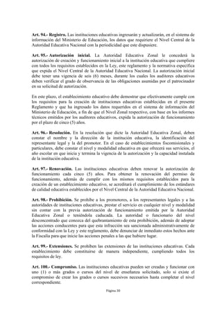 Art. 94.- Registro. Las instituciones educativas ingresarán y actualizarán, en el sistema de 
información del Ministerio de Educación, los datos que requiriere el Nivel Central de la 
Autoridad Educativa Nacional con la periodicidad que este dispusiere. 
Art. 95.- Autorización inicial. La Autoridad Educativa Zonal le concederá la 
autorización de creación y funcionamiento inicial a la institución educativa que cumpliere 
con todos los requisitos establecidos en la Ley, este reglamento y la normativa específica 
que expida el Nivel Central de la Autoridad Educativa Nacional. La autorización inicial 
debe tener una vigencia de seis (6) meses, durante los cuales los auditores educativos 
deben verificar el grado de observancia de las obligaciones asumidas por el patrocinador 
en su solicitud de autorización. 
En este plazo, el establecimiento educativo debe demostrar que efectivamente cumple con 
los requisitos para la creación de instituciones educativas establecidas en el presente 
Reglamento y que ha ingresado los datos requeridos en el sistema de información del 
Ministerio de Educación, a fin de que el Nivel Zonal respectivo, con base en los informes 
técnicos emitidos por los auditores educativos, expida la autorización de funcionamiento 
por el plazo de cinco (5) años. 
Art. 96.- Resolución. En la resolución que dicte la Autoridad Educativa Zonal, deben 
constar el nombre y la dirección de la institución educativa, la identificación del 
representante legal y la del promotor. En el caso de establecimientos fiscomisionales y 
particulares, debe constar el nivel y modalidad educativa en que ofrecerá sus servicios, el 
año escolar en que inicia y termina la vigencia de la autorización y la capacidad instalada 
de la institución educativa. 
Art. 97.- Renovación. Las instituciones educativas deben renovar la autorización de 
funcionamiento cada cinco (5) años. Para obtener la renovación del permiso de 
funcionamiento, además de cumplir con los mismos requisitos establecidos para la 
creación de un establecimiento educativo, se acreditará el cumplimiento de los estándares 
de calidad educativa establecidos por el Nivel Central de la Autoridad Educativa Nacional. 
Art. 98.- Prohibición. Se prohíbe a los promotores, a los representantes legales y a las 
autoridades de instituciones educativas, prestar el servicio en cualquier nivel y modalidad 
sin contar con la previa autorización de funcionamiento emitida por la Autoridad 
Educativa Zonal o teniéndola caducada. La autoridad o funcionario del nivel 
desconcentrado que conozca del quebrantamiento de esta prohibición, además de adoptar 
las acciones conducentes para que esta infracción sea sancionada administrativamente de 
conformidad con la Ley y este reglamento, debe denunciar de inmediato estos hechos ante 
la Fiscalía para que inicie las acciones penales a las que hubiere lugar. 
Art. 99.- Extensiones. Se prohíben las extensiones de las instituciones educativas. Cada 
establecimiento debe constituirse de manera independiente, cumpliendo todos los 
requisitos de ley. 
Art. 100.- Compromiso. Las instituciones educativas pueden ser creadas y funcionar con 
uno (1) o más grados o cursos del nivel de enseñanza solicitado, solo si existe el 
compromiso de crear los grados o cursos sucesivos necesarios hasta completar el nivel 
correspondiente. 
Página 30 
 