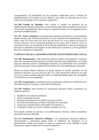 correspondiente, de conformidad con los requisitos establecidos para la creación de 
establecimientos. Si el traslado es de un Distrito a otro, debe ser autorizado por el Nivel 
Zonal, de conformidad con los requisitos establecidos. 
Art. 106.- Cambio de domicilio. Para realizar el cambio de domicilio de un 
establecimiento educativo particular, su representante legal debe presentarle la solicitud al 
Nivel Zonal correspondiente. Para el efecto se requieren cumplir con los requisitos para la 
creación de establecimientos. 
Art. 107.- Cierre voluntario. Las instituciones educativas particulares y fiscomisionales 
pueden solicitar, ante la Dirección Distrital, el cierre voluntario del establecimiento, a más 
tardar cuatro (4) meses antes del inicio del año lectivo en el que dejarán de prestar el 
servicio educativo, previa exposición detallada de las causas que lo motiven. Una vez 
autorizado el cierre, le corresponde al Nivel Distrital implementar un plan de contingencia 
para que los estudiantes sean acogidos en otras instituciones educativas, a fin de garantizar 
para ellos el derecho a la educación. 
CAPÍTULO VIII. DE LA DENOMINACIÓN DE INSTITUCIONES EDUCATIVAS 
Art. 108.- Denominación. Toda institución educativa pública, fiscomisional o particular 
debe tener una denominación general, un nombre específico que la identifique y un código 
según los diferentes niveles y modalidades educativas, de conformidad con la normativa 
específica que para el efecto expida el Nivel Central de la Autoridad Educativa Nacional. 
Dentro un mismo Distrito educativo, no puede repetirse el nombre específico de una 
institución educativa. En caso de existir dos (2) o más instituciones educativas de igual 
nivel con el mismo nombre específico, debe ser válido únicamente aquel que corresponda 
a la institución con más antigüedad. 
Art. 109.- Competencia. La nominación de las instituciones educativas es atribución de la 
Autoridad Educativa Nacional, a través del Nivel Distrital. 
Art. 110.- Nombres. Para nominar las instituciones educativas deben considerarse las 
siguientes opciones: 
1. Fundadores de la nación ecuatoriana; 
2. Héroes y personajes ilustres; 
3. Personajes prominentes de la cultura, la ciencia y el arte; 
4. Docentes memorables por su labor en beneficio de la sociedad; 
5. Fechas que recuerden hechos memorables de la historia; y, 
6. Continentes, países, provincias, ciudades, montañas, ríos, etc. 
Para asignar nombres de personas a un establecimiento educativo, deben considerarse 
únicamente personas fallecidas. 
Art. 111.- Instituciones educativas bilingües.- Las instituciones educativas públicas, 
fiscomisionales y particulares pueden incluir el calificativo de “bilingües” en su 
denominación, siempre que incluyan al menos el cuarenta por ciento (40%)de su carga 
horaria en la lengua extranjera de la institución educativa. 
Página 32 
 