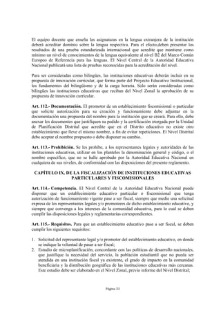 El equipo docente que enseña las asignaturas en la lengua extranjera de la institución 
deberá acreditar dominio sobre la lengua respectiva. Para el efecto,deben presentar los 
resultados de una prueba estandarizada internacional que acredite que mantiene como 
mínimo un nivel de conocimientos de la lengua equivalente al nivel B2 del Marco Común 
Europeo de Referencia para las lenguas. El Nivel Central de la Autoridad Educativa 
Nacional publicará una lista de pruebas reconocidas para la acreditación del nivel. 
Para ser consideradas como bilingües, las instituciones educativas deberán incluir en su 
propuesta de innovación curricular, que forma parte del Proyecto Educativo Institucional, 
los fundamentos del bilingüismo y de la carga horaria. Solo serán consideradas como 
bilingües las instituciones educativas que reciban del Nivel Zonal la aprobación de su 
propuesta de innovación curricular. 
Art. 112.- Documentación. El promotor de un establecimiento fiscomisional o particular 
que solicite autorización para su creación y funcionamiento debe adjuntar en la 
documentación una propuesta del nombre para la institución que se creará. Para ello, debe 
anexar los documentos que justifiquen su pedido y la certificación otorgada por la Unidad 
de Planificación Distrital que acredite que en el Distrito educativo no existe otro 
establecimiento que lleve el mismo nombre, a fin de evitar repeticiones. El Nivel Distrital 
debe aceptar el nombre propuesto o debe disponer su cambio. 
Art. 113.- Prohibición. Se les prohíbe, a los representantes legales y autoridades de las 
instituciones educativas, utilizar en los planteles la denominación general y código, o el 
nombre específico, que no se halle aprobado por la Autoridad Educativa Nacional en 
cualquiera de sus niveles, de conformidad con las disposiciones del presente reglamento. 
CAPÍTULO IX. DE LA FISCALIZACIÓN DE INSTITUCIONES EDUCATIVAS 
PARTICULARES Y FISCOMISIONALES 
Art. 114.- Competencia. El Nivel Central de la Autoridad Educativa Nacional puede 
disponer que un establecimiento educativo particular o fiscomisional que tenga 
autorización de funcionamiento vigente pase a ser fiscal, siempre que medie una solicitud 
expresa de los representantes legales y/o promotores de dicho establecimiento educativo, y 
siempre que convenga a los intereses de la comunidad educativa, para lo cual se deben 
cumplir las disposiciones legales y reglamentarias correspondientes. 
Art. 115.- Requisitos. Para que un establecimiento educativo pase a ser fiscal, se deben 
cumplir los siguientes requisitos: 
1. Solicitud del representante legal y/o promotor del establecimiento educativo, en donde 
se indique la voluntad de pasar a ser fiscal; 
2. Estudio de microplanificación, concordante con las políticas de desarrollo nacionales, 
que justifique la necesidad del servicio, la población estudiantil que no pueda ser 
atendida en una institución fiscal ya existente, el grado de impacto en la comunidad 
beneficiaria y la distribución geográfica de las instituciones educativas más cercanas. 
Este estudio debe ser elaborado en el Nivel Zonal, previo informe del Nivel Distrital; 
Página 33 
 