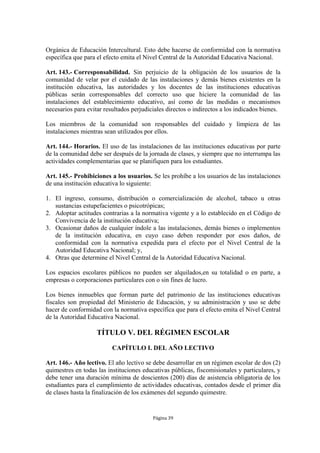 Orgánica de Educación Intercultural. Esto debe hacerse de conformidad con la normativa 
específica que para el efecto emita el Nivel Central de la Autoridad Educativa Nacional. 
Art. 143.- Corresponsabilidad. Sin perjuicio de la obligación de los usuarios de la 
comunidad de velar por el cuidado de las instalaciones y demás bienes existentes en la 
institución educativa, las autoridades y los docentes de las instituciones educativas 
públicas serán corresponsables del correcto uso que hiciere la comunidad de las 
instalaciones del establecimiento educativo, así como de las medidas o mecanismos 
necesarios para evitar resultados perjudiciales directos o indirectos a los indicados bienes. 
Los miembros de la comunidad son responsables del cuidado y limpieza de las 
instalaciones mientras sean utilizados por ellos. 
Art. 144.- Horarios. El uso de las instalaciones de las instituciones educativas por parte 
de la comunidad debe ser después de la jornada de clases, y siempre que no interrumpa las 
actividades complementarias que se planifiquen para los estudiantes. 
Art. 145.- Prohibiciones a los usuarios. Se les prohíbe a los usuarios de las instalaciones 
de una institución educativa lo siguiente: 
1. El ingreso, consumo, distribución o comercialización de alcohol, tabaco u otras 
sustancias estupefacientes o psicotrópicas; 
2. Adoptar actitudes contrarias a la normativa vigente y a lo establecido en el Código de 
Convivencia de la institución educativa; 
3. Ocasionar daños de cualquier índole a las instalaciones, demás bienes o implementos 
de la institución educativa, en cuyo caso deben responder por esos daños, de 
conformidad con la normativa expedida para el efecto por el Nivel Central de la 
Autoridad Educativa Nacional; y, 
4. Otras que determine el Nivel Central de la Autoridad Educativa Nacional. 
Los espacios escolares públicos no pueden ser alquilados,en su totalidad o en parte, a 
empresas o corporaciones particulares con o sin fines de lucro. 
Los bienes inmuebles que forman parte del patrimonio de las instituciones educativas 
fiscales son propiedad del Ministerio de Educación, y su administración y uso se debe 
hacer de conformidad con la normativa específica que para el efecto emita el Nivel Central 
de la Autoridad Educativa Nacional. 
TÍTULO V. DEL RÉGIMEN ESCOLAR 
CAPÍTULO I. DEL AÑO LECTIVO 
Art. 146.- Año lectivo. El año lectivo se debe desarrollar en un régimen escolar de dos (2) 
quimestres en todas las instituciones educativas públicas, fiscomisionales y particulares, y 
debe tener una duración mínima de doscientos (200) días de asistencia obligatoria de los 
estudiantes para el cumplimiento de actividades educativas, contados desde el primer día 
de clases hasta la finalización de los exámenes del segundo quimestre. 
Página 39 
 