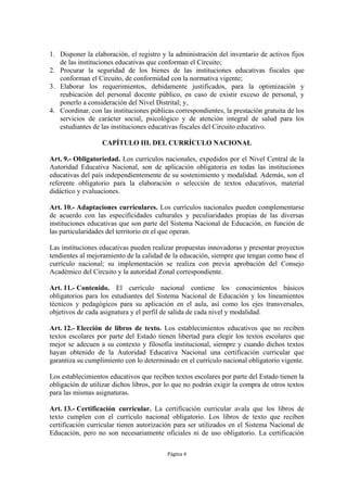 1. Disponer la elaboración, el registro y la administración del inventario de activos fijos 
de las instituciones educativas que conforman el Circuito; 
2. Procurar la seguridad de los bienes de las instituciones educativas fiscales que 
conforman el Circuito, de conformidad con la normativa vigente; 
3. Elaborar los requerimientos, debidamente justificados, para la optimización y 
reubicación del personal docente público, en caso de existir exceso de personal, y 
ponerlo a consideración del Nivel Distrital; y, 
4. Coordinar, con las instituciones públicas correspondientes, la prestación gratuita de los 
servicios de carácter social, psicológico y de atención integral de salud para los 
estudiantes de las instituciones educativas fiscales del Circuito educativo. 
CAPÍTULO III. DEL CURRÍCULO NACIONAL 
Art. 9.- Obligatoriedad. Los currículos nacionales, expedidos por el Nivel Central de la 
Autoridad Educativa Nacional, son de aplicación obligatoria en todas las instituciones 
educativas del país independientemente de su sostenimiento y modalidad. Además, son el 
referente obligatorio para la elaboración o selección de textos educativos, material 
didáctico y evaluaciones. 
Art. 10.- Adaptaciones curriculares. Los currículos nacionales pueden complementarse 
de acuerdo con las especificidades culturales y peculiaridades propias de las diversas 
instituciones educativas que son parte del Sistema Nacional de Educación, en función de 
las particularidades del territorio en el que operan. 
Las instituciones educativas pueden realizar propuestas innovadoras y presentar proyectos 
tendientes al mejoramiento de la calidad de la educación, siempre que tengan como base el 
currículo nacional; su implementación se realiza con previa aprobación del Consejo 
Académico del Circuito y la autoridad Zonal correspondiente. 
Art. 11.- Contenido. El currículo nacional contiene los conocimientos básicos 
obligatorios para los estudiantes del Sistema Nacional de Educación y los lineamientos 
técnicos y pedagógicos para su aplicación en el aula, así como los ejes transversales, 
objetivos de cada asignatura y el perfil de salida de cada nivel y modalidad. 
Art. 12.- Elección de libros de texto. Los establecimientos educativos que no reciben 
textos escolares por parte del Estado tienen libertad para elegir los textos escolares que 
mejor se adecuen a su contexto y filosofía institucional, siempre y cuando dichos textos 
hayan obtenido de la Autoridad Educativa Nacional una certificación curricular que 
garantiza su cumplimiento con lo determinado en el currículo nacional obligatorio vigente. 
Los establecimientos educativos que reciben textos escolares por parte del Estado tienen la 
obligación de utilizar dichos libros, por lo que no podrán exigir la compra de otros textos 
para las mismas asignaturas. 
Art. 13.- Certificación curricular. La certificación curricular avala que los libros de 
texto cumplen con el currículo nacional obligatorio. Los libros de texto que reciben 
certificación curricular tienen autorización para ser utilizados en el Sistema Nacional de 
Educación, pero no son necesariamente oficiales ni de uso obligatorio. La certificación 
Página 4 
 