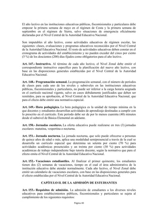 El año lectivo en las instituciones educativas públicas, fiscomisionales y particulares debe 
empezar la primera semana de mayo en el régimen de Costa y la primera semana de 
septiembre en el régimen de Sierra, salvo situaciones de emergencia oficialmente 
declaradas por el Nivel Central de la Autoridad Educativa Nacional. 
Son imputables al año lectivo, como actividades educativas de régimen escolar, las 
siguientes: clases, evaluaciones y programas educativos reconocidos por el Nivel Central 
de la Autoridad Educativa Nacional. El resto de actividades educativas deben constar en el 
cronograma de actividades del establecimiento y no pueden exceder del cinco por ciento 
(5 %) de los doscientos (200) días fijados como obligatorios para el año lectivo. 
Art. 147.- Instructivo. Al término de cada año lectivo, el Nivel Zonal debe emitir el 
correspondiente instructivo específico para la planificación del nuevo año lectivo, con 
base en las disposiciones generales establecidas por el Nivel Central de la Autoridad 
Educativa Nacional. 
Art. 148.- Programación semanal. La programación semanal, con el número de períodos 
de clases para cada uno de los niveles y subniveles en las instituciones educativas 
públicas, fiscomisionales y particulares, no puede ser inferior a la carga horaria asignada 
en el currículo nacional vigente, salvo en casos debidamente justificados que deben ser 
remitidos, para su aprobación, al Nivel Central de la Autoridad Educativa Nacional, que 
para el efecto debe emitir una normativa especial. 
Art. 149.- Hora pedagógica. La hora pedagógica es la unidad de tiempo mínima en la 
que docentes y estudiantes desarrollan actividades de aprendizaje destinadas a cumplir con 
lo prescrito en el currículo. Este período debe ser de por lo menos cuarenta (40) minutos 
desde el subnivel de Básica Elemental en adelante. 
Art. 150.- Jornadas escolares. La oferta educativa puede realizarse en tres (3) jornadas 
escolares: matutina, vespertina o nocturna. 
Art. 151.- Jornada nocturna. La jornada nocturna, que solo puede ofrecerse a personas 
de quince años de edad o más, aplica una modalidad semipresencial a través de la cual se 
desarrolla un currículo especial que determina un setenta por ciento (70 %) para 
actividades académicas presenciales y un treinta por ciento (30 %) para actividades 
académicas de trabajo independiente bajo tutoría docente, según la normativa que para el 
efecto emita el Nivel Central de la Autoridad Educativa Nacional. 
Art. 152.- Vacaciones estudiantiles. Al finalizar el primer quimestre, los estudiantes 
tienen dos (2) semanas de vacaciones, tiempo en el cual el área administrativa de la 
institución educativa debe atender normalmente. Cada año lectivo, el Nivel Zonal debe 
emitir un calendario de vacaciones escolares, con base en las disposiciones generales para 
el efecto establecidas por el Nivel Central de la Autoridad Educativa Nacional. 
CAPÍTULO II. DE LA ADMISIÓN DE ESTUDIANTES 
Art. 153.- Requisitos de admisión. La admisión de estudiantes a los diversos niveles 
educativos para establecimientos públicos, fiscomisionales y particulares se sujeta al 
cumplimiento de los siguientes requisitos: 
Página 40 
 