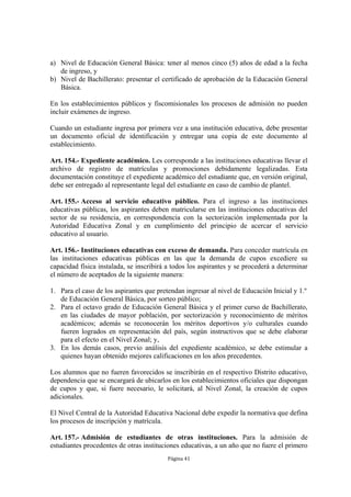 a) Nivel de Educación General Básica: tener al menos cinco (5) años de edad a la fecha 
Página 41 
de ingreso, y 
b) Nivel de Bachillerato: presentar el certificado de aprobación de la Educación General 
Básica. 
En los establecimientos públicos y fiscomisionales los procesos de admisión no pueden 
incluir exámenes de ingreso. 
Cuando un estudiante ingresa por primera vez a una institución educativa, debe presentar 
un documento oficial de identificación y entregar una copia de este documento al 
establecimiento. 
Art. 154.- Expediente académico. Les corresponde a las instituciones educativas llevar el 
archivo de registro de matrículas y promociones debidamente legalizadas. Esta 
documentación constituye el expediente académico del estudiante que, en versión original, 
debe ser entregado al representante legal del estudiante en caso de cambio de plantel. 
Art. 155.- Acceso al servicio educativo público. Para el ingreso a las instituciones 
educativas públicas, los aspirantes deben matricularse en las instituciones educativas del 
sector de su residencia, en correspondencia con la sectorización implementada por la 
Autoridad Educativa Zonal y en cumplimiento del principio de acercar el servicio 
educativo al usuario. 
Art. 156.- Instituciones educativas con exceso de demanda. Para conceder matrícula en 
las instituciones educativas públicas en las que la demanda de cupos excediere su 
capacidad física instalada, se inscribirá a todos los aspirantes y se procederá a determinar 
el número de aceptados de la siguiente manera: 
1. Para el caso de los aspirantes que pretendan ingresar al nivel de Educación Inicial y 1.º 
de Educación General Básica, por sorteo público; 
2. Para el octavo grado de Educación General Básica y el primer curso de Bachillerato, 
en las ciudades de mayor población, por sectorización y reconocimiento de méritos 
académicos; además se reconocerán los méritos deportivos y/o culturales cuando 
fueren logrados en representación del país, según instructivos que se debe elaborar 
para el efecto en el Nivel Zonal; y, 
3. En los demás casos, previo análisis del expediente académico, se debe estimular a 
quienes hayan obtenido mejores calificaciones en los años precedentes. 
Los alumnos que no fueren favorecidos se inscribirán en el respectivo Distrito educativo, 
dependencia que se encargará de ubicarlos en los establecimientos oficiales que dispongan 
de cupos y que, si fuere necesario, le solicitará, al Nivel Zonal, la creación de cupos 
adicionales. 
El Nivel Central de la Autoridad Educativa Nacional debe expedir la normativa que defina 
los procesos de inscripción y matrícula. 
Art. 157.- Admisión de estudiantes de otras instituciones. Para la admisión de 
estudiantes procedentes de otras instituciones educativas, a un año que no fuere el primero 
 