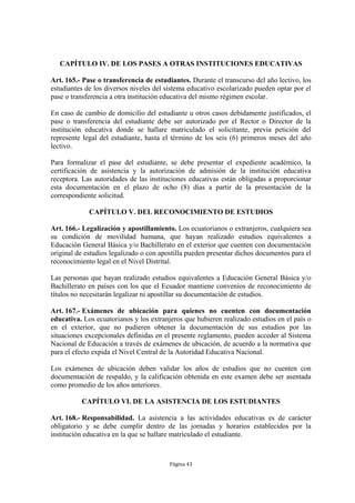 CAPÍTULO IV. DE LOS PASES A OTRAS INSTITUCIONES EDUCATIVAS 
Art. 165.- Pase o transferencia de estudiantes. Durante el transcurso del año lectivo, los 
estudiantes de los diversos niveles del sistema educativo escolarizado pueden optar por el 
pase o transferencia a otra institución educativa del mismo régimen escolar. 
En caso de cambio de domicilio del estudiante u otros casos debidamente justificados, el 
pase o transferencia del estudiante debe ser autorizado por el Rector o Director de la 
institución educativa donde se hallare matriculado el solicitante, previa petición del 
represente legal del estudiante, hasta el término de los seis (6) primeros meses del año 
lectivo. 
Para formalizar el pase del estudiante, se debe presentar el expediente académico, la 
certificación de asistencia y la autorización de admisión de la institución educativa 
receptora. Las autoridades de las instituciones educativas están obligadas a proporcionar 
esta documentación en el plazo de ocho (8) días a partir de la presentación de la 
correspondiente solicitud. 
CAPÍTULO V. DEL RECONOCIMIENTO DE ESTUDIOS 
Art. 166.- Legalización y apostillamiento. Los ecuatorianos o extranjeros, cualquiera sea 
su condición de movilidad humana, que hayan realizado estudios equivalentes a 
Educación General Básica y/o Bachillerato en el exterior que cuenten con documentación 
original de estudios legalizado o con apostilla pueden presentar dichos documentos para el 
reconocimiento legal en el Nivel Distrital. 
Las personas que hayan realizado estudios equivalentes a Educación General Básica y/o 
Bachillerato en países con los que el Ecuador mantiene convenios de reconocimiento de 
títulos no necesitarán legalizar ni apostillar su documentación de estudios. 
Art. 167.- Exámenes de ubicación para quienes no cuenten con documentación 
educativa. Los ecuatorianos y los extranjeros que hubieren realizado estudios en el país o 
en el exterior, que no pudieren obtener la documentación de sus estudios por las 
situaciones excepcionales definidas en el presente reglamento, pueden acceder al Sistema 
Nacional de Educación a través de exámenes de ubicación, de acuerdo a la normativa que 
para el efecto expida el Nivel Central de la Autoridad Educativa Nacional. 
Los exámenes de ubicación deben validar los años de estudios que no cuenten con 
documentación de respaldo, y la calificación obtenida en este examen debe ser asentada 
como promedio de los años anteriores. 
CAPÍTULO VI. DE LA ASISTENCIA DE LOS ESTUDIANTES 
Art. 168.- Responsabilidad. La asistencia a las actividades educativas es de carácter 
obligatorio y se debe cumplir dentro de las jornadas y horarios establecidos por la 
institución educativa en la que se hallare matriculado el estudiante. 
Página 43 
 