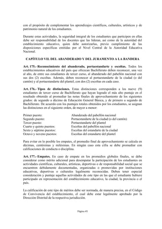 con el propósito de complementar los aprendizajes científicos, culturales, artísticos y de 
patrimonio natural de los estudiantes. 
Durante estas actividades, la seguridad integral de los estudiantes que participen en ellas 
debe ser responsabilidad de los docentes que las lideran, así como de la autoridad del 
establecimiento educativo, quien debe autorizarlas, previo cumplimiento de las 
disposiciones específicas emitidas por el Nivel Central de la Autoridad Educativa 
Nacional. 
CAPÍTULO VII. DEL ABANDERADO Y DEL JURAMENTO A LA BANDERA 
Art. 175.- Reconocimiento del abanderado, portaestandarte y escoltas. Todos los 
establecimientos educativos del país que ofrezcan Bachillerato deben reconocer, una vez 
al año, de entre sus estudiantes de tercer curso, al abanderado del pabellón nacional con 
sus dos (2) escoltas. Además, deben reconocer al portaestandarte de la ciudad (o del 
cantón) y al portaestandarte del plantel, con dos (2) escoltas en cada caso. 
Art. 176.- Tipos de distinciones. Estas distinciones corresponden a los nueve (9) 
estudiantes de tercer curso de Bachillerato que hayan logrado el más alto puntaje en el 
resultado obtenido al promediar las notas finales de aprovechamiento de los siguientes 
grados: de segundo a décimo de Educación General Básica, y de primero a segundo de 
Bachillerato. De acuerdo con los puntajes totales obtenidos por los estudiantes, se asignan 
las distinciones en el siguiente orden, de mayor a menor: 
Primer puesto: Abanderado del pabellón nacional 
Segundo puesto: Portaestandarte de la ciudad (o del cantón) 
Tercer puesto: Portaestandarte del plantel 
Cuarto y quinto puestos: Escoltas del pabellón nacional 
Sexto y séptimo puestos: Escoltas del estandarte de la ciudad 
Octavo y noveno puestos: Escoltas del estandarte del plantel 
Para evitar en lo posible los empates, el promedio final de aprovechamiento se calcula en 
décimas, centésimas y milésimas. En ningún caso esta cifra se debe promediar con 
calificaciones de conducta o disciplina. 
Art. 177.- Empates. En caso de empate en los promedios globales finales, se debe 
considerar como mérito adicional para desempatar la participación de los estudiantes en 
actividades científicas, culturales, artísticas, deportivas o de responsabilidad social que se 
encuentren debidamente documentadas, organizadas o promovidas por instituciones 
educativas, deportivas o culturales legalmente reconocidas. Deben tener especial 
consideración y puntaje aquellas actividades de este tipo en las que el estudiante hubiere 
participado en representación del establecimiento educativo, la ciudad, la provincia o el 
país. 
La calificación de este tipo de méritos debe ser normada, de manera precisa, en el Código 
de Convivencia del establecimiento, el cual debe estar legalmente aprobado por la 
Dirección Distrital de la respectiva jurisdicción. 
Página 45 
 