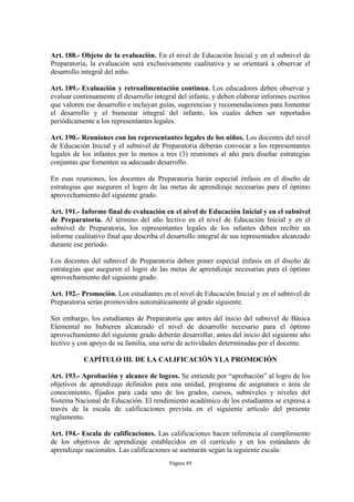 Art. 188.- Objeto de la evaluación. En el nivel de Educación Inicial y en el subnivel de 
Preparatoria, la evaluación será exclusivamente cualitativa y se orientará a observar el 
desarrollo integral del niño. 
Art. 189.- Evaluación y retroalimentación continua. Los educadores deben observar y 
evaluar continuamente el desarrollo integral del infante, y deben elaborar informes escritos 
que valoren ese desarrollo e incluyan guías, sugerencias y recomendaciones para fomentar 
el desarrollo y el bienestar integral del infante, los cuales deben ser reportados 
periódicamente a los representantes legales. 
Art. 190.- Reuniones con los representantes legales de los niños. Los docentes del nivel 
de Educación Inicial y el subnivel de Preparatoria deberán convocar a los representantes 
legales de los infantes por lo menos a tres (3) reuniones al año para diseñar estrategias 
conjuntas que fomenten su adecuado desarrollo. 
En esas reuniones, los docentes de Preparatoria harán especial énfasis en el diseño de 
estrategias que aseguren el logro de las metas de aprendizaje necesarias para el óptimo 
aprovechamiento del siguiente grado. 
Art. 191.- Informe final de evaluación en el nivel de Educación Inicial y en el subnivel 
de Preparatoria. Al término del año lectivo en el nivel de Educación Inicial y en el 
subnivel de Preparatoria, los representantes legales de los infantes deben recibir un 
informe cualitativo final que describa el desarrollo integral de sus representados alcanzado 
durante ese período. 
Los docentes del subnivel de Preparatoria deben poner especial énfasis en el diseño de 
estrategias que aseguren el logro de las metas de aprendizaje necesarias para el óptimo 
aprovechamiento del siguiente grado. 
Art. 192.- Promoción. Los estudiantes en el nivel de Educación Inicial y en el subnivel de 
Preparatoria serán promovidos automáticamente al grado siguiente. 
Sin embargo, los estudiantes de Preparatoria que antes del inicio del subnivel de Básica 
Elemental no hubieren alcanzado el nivel de desarrollo necesario para el óptimo 
aprovechamiento del siguiente grado deberán desarrollar, antes del inicio del siguiente año 
lectivo y con apoyo de su familia, una serie de actividades determinadas por el docente. 
CAPÍTULO III. DE LA CALIFICACIÓN YLA PROMOCIÓN 
Art. 193.- Aprobación y alcance de logros. Se entiende por “aprobación” al logro de los 
objetivos de aprendizaje definidos para una unidad, programa de asignatura o área de 
conocimiento, fijados para cada uno de los grados, cursos, subniveles y niveles del 
Sistema Nacional de Educación. El rendimiento académico de los estudiantes se expresa a 
través de la escala de calificaciones prevista en el siguiente artículo del presente 
reglamento. 
Art. 194.- Escala de calificaciones. Las calificaciones hacen referencia al cumplimiento 
de los objetivos de aprendizaje establecidos en el currículo y en los estándares de 
aprendizaje nacionales. Las calificaciones se asentarán según la siguiente escala: 
Página 49 
 
