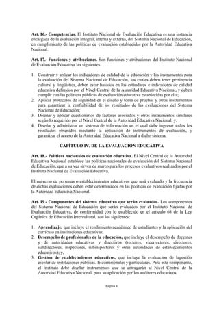 Art. 16.- Competencias. El Instituto Nacional de Evaluación Educativa es una instancia 
encargada de la evaluación integral, interna y externa, del Sistema Nacional de Educación, 
en cumplimiento de las políticas de evaluación establecidas por la Autoridad Educativa 
Nacional. 
Art. 17.- Funciones y atribuciones. Son funciones y atribuciones del Instituto Nacional 
de Evaluación Educativa las siguientes: 
1. Construir y aplicar los indicadores de calidad de la educación y los instrumentos para 
la evaluación del Sistema Nacional de Educación, los cuales deben tener pertinencia 
cultural y lingüística, deben estar basados en los estándares e indicadores de calidad 
educativa definidos por el Nivel Central de la Autoridad Educativa Nacional, y deben 
cumplir con las políticas públicas de evaluación educativa establecidas por ella; 
2. Aplicar protocolos de seguridad en el diseño y toma de pruebas y otros instrumentos 
para garantizar la confiabilidad de los resultados de las evaluaciones del Sistema 
Nacional de Educación; 
3. Diseñar y aplicar cuestionarios de factores asociados y otros instrumentos similares 
según lo requerido por el Nivel Central de la Autoridad Educativa Nacional; y, 
4. Diseñar y administrar un sistema de información en el cual debe ingresar todos los 
resultados obtenidos mediante la aplicación de instrumentos de evaluación, y 
garantizar el acceso de la Autoridad Educativa Nacional a dicho sistema. 
CAPÍTULO IV. DE LA EVALUACIÓN EDUCATIVA 
Art. 18.- Políticas nacionales de evaluación educativa. El Nivel Central de la Autoridad 
Educativa Nacional establece las políticas nacionales de evaluación del Sistema Nacional 
de Educación, que a su vez sirven de marco para los procesos evaluativos realizados por el 
Instituto Nacional de Evaluación Educativa. 
El universo de personas o establecimientos educativos que será evaluado y la frecuencia 
de dichas evaluaciones deben estar determinados en las políticas de evaluación fijadas por 
la Autoridad Educativa Nacional. 
Art. 19.- Componentes del sistema educativo que serán evaluados. Los componentes 
del Sistema Nacional de Educación que serán evaluados por el Instituto Nacional de 
Evaluación Educativa, de conformidad con lo establecido en el artículo 68 de la Ley 
Orgánica de Educación Intercultural, son los siguientes: 
1. Aprendizaje, que incluye el rendimiento académico de estudiantes y la aplicación del 
Página 6 
currículo en instituciones educativas; 
2. Desempeño de profesionales de la educación, que incluye el desempeño de docentes 
y de autoridades educativas y directivos (rectores, vicerrectores, directores, 
subdirectores, inspectores, subinspectores y otras autoridades de establecimientos 
educativos); y, 
3. Gestión de establecimientos educativos, que incluye la evaluación de lagestión 
escolar de instituciones públicas. fiscomisionales y particulares. Para este componente, 
el Instituto debe diseñar instrumentos que se entregarán al Nivel Central de la 
Autoridad Educativa Nacional, para su aplicación por los auditores educativos. 
 