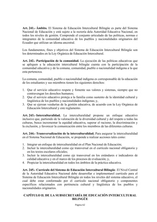Art. 241.- Ámbito. El Sistema de Educación Intercultural Bilingüe es parte del Sistema 
Nacional de Educación y está sujeto a la rectoría dela Autoridad Educativa Nacional, en 
todos los niveles de gestión. Comprende el conjunto articulado de las políticas, normas e 
integrantes de la comunidad educativa de los pueblos y nacionalidades originarios del 
Ecuador que utilizan un idioma ancestral. 
Los fundamentos, fines y objetivos del Sistema de Educación Intercultural Bilingüe son 
los determinados en la Ley Orgánica de Educación Intercultural. 
Art. 242.- Participación de la comunidad. La ejecución de las políticas educativas que 
se apliquen a la educación intercultural bilingüe cuenta con la participación de la 
comunidad educativa y de la comuna, comunidad, pueblo o nacionalidad indígena a la que 
esta pertenezca. 
La comuna, comunidad, pueblo o nacionalidad indígena es corresponsable de la educación 
de los estudiantes y sus miembros tienen los siguientes derechos: 
1. Que el servicio educativo respete y fomente sus valores y sistemas, siempre que no 
Página 62 
contravengan los derechos humanos; 
2. Que el servicio educativo proteja a la familia como sustento de la identidad cultural y 
lingüística de los pueblos y nacionalidades indígenas; y, 
3. Que se ejerzan veedurías de la gestión educativa, de acuerdo con la Ley Orgánica de 
Educación Intercultural y este reglamento. 
Art. 243.- Interculturalidad. La interculturalidad propone un enfoque educativo 
inclusivo que, partiendo de la valoración de la diversidad cultural y del respeto a todas las 
culturas, busca incrementar la equidad educativa, superar el racismo, la discriminación y 
la exclusión, y favorecer la comunicación entre los miembros de las diferentes culturas. 
Art. 244.- Transversalización de la interculturalidad. Para asegurar la interculturalidad 
en el Sistema Nacional de Educación, se propende a realizar acciones tales como: 
1. Integrar un enfoque de interculturalidad en el Plan Nacional de Educación; 
2. Incluir la interculturalidad como eje transversal en el currículo nacional obligatorio y 
en los textos escolares oficiales; 
3. Incluir la interculturalidad como eje transversal en los estándares e indicadores de 
calidad educativa y en el marco de los procesos de evaluación; y, 
4. Propiciar la interculturalidad en todos los ámbitos de la práctica educativa. 
Art. 245.- Currículo del Sistema de Educación Intercultural Bilingüe. El Nivel Central 
de la Autoridad Educativa Nacional debe desarrollar e implementarel currículo para el 
Sistema de Educación Intercultural Bilingüe en todos los niveles del sistema educativo, el 
cual debe estar conformado por el currículo nacional obligatorio y componentes 
específicos relacionados con pertinencia cultural y lingüística de los pueblos y 
nacionalidades originarios. 
CAPÍTULO II. DE LA SUBSECRETARÍA DE EDUCACIÓN INTERCULTURAL 
BILINGÜE 
 