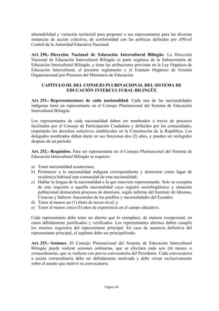 alternabilidad y variación territorial para proponer a sus representantes para las diversas 
instancias de acción colectiva, de conformidad con las políticas definidas por elNivel 
Central de la Autoridad Educativa Nacional. 
Art. 250.- Dirección Nacional de Educación Intercultural Bilingüe. La Dirección 
Nacional de Educación Intercultural Bilingüe es parte orgánica de la Subsecretaría de 
Educación Intercultural Bilingüe, y tiene las atribuciones previstas en la Ley Orgánica de 
Educación Intercultural, el presente reglamento y el Estatuto Orgánico de Gestión 
Organizacional por Procesos del Ministerio de Educación. 
CAPÍTULO III. DEL CONSEJO PLURINACIONAL DEL SISTEMA DE 
EDUCACIÓN INTERCULTURAL BILINGÜE 
Art. 251.- Representaciones de cada nacionalidad. Cada una de las nacionalidades 
indígenas tiene un representante en el Consejo Plurinacional del Sistema de Educación 
Intercultural Bilingüe. 
Los representantes de cada nacionalidad deben ser nombrados a través de procesos 
facilitados por el Consejo de Participación Ciudadana y definidos por las comunidades, 
respetando los derechos colectivos establecidos en la Constitución de la República. Los 
delegados nombrados deben durar en sus funciones dos (2) años, y pueden ser reelegidos 
después de un período. 
Art. 252.- Requisitos. Para ser representante en el Consejo Plurinacional del Sistema de 
Educación Intercultural Bilingüe se requiere: 
a) Tener nacionalidad ecuatoriana; 
b) Pertenecer a la nacionalidad indígena correspondiente y demostrar como lugar de 
residencia habitual una comunidad de esta nacionalidad; 
c) Hablar la lengua de la nacionalidad a la que estuviere representando. Solo se exceptúa 
de este requisito a aquella nacionalidad cuyo registro sociolingüístico y situación 
poblacional demuestren procesos de deterioro, según informe del Instituto de Idiomas, 
Ciencias y Saberes Ancestrales de los pueblos y nacionalidades del Ecuador; 
d) Tener al menos un (1) título de tercer nivel; y 
e) Tener al menos cinco (5) años de experiencia en el campo educativo. 
Cada representante debe tener un alterno que lo reemplace, de manera excepcional, en 
casos debidamente justificados y verificados. Los representantes alternos deben cumplir 
los mismos requisitos del representante principal. En caso de ausencia definitiva del 
representante principal, el suplente debe ser principalizado. 
Art. 253.- Sesiones. El Consejo Plurinacional del Sistema de Educación Intercultural 
Bilingüe puede realizar sesiones ordinarias, que se efectúen cada seis (6) meses, o 
extraordinarias, que se realicen con previa convocatoria del Presidente. Cada convocatoria 
a sesión extraordinaria debe ser debidamente motivada y debe versar exclusivamente 
sobre el asunto que motivó su convocatoria. 
Página 64 
 