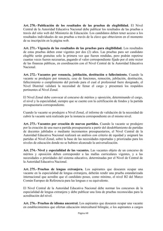 Art. 270.- Publicación de los resultados de las pruebas de elegibilidad. El Nivel 
Central de la Autoridad Educativa Nacional debe publicar los resultados de las pruebas a 
través del sitio web del Ministerio de Educación. Los candidatos deben tener acceso a los 
resultados individuales de sus pruebas a través de la clave que obtuvieron en el momento 
de su inscripción en la página web. 
Art. 271.- Vigencia de los resultados de las pruebas para elegibilidad. Los resultados 
de estas pruebas deben estar vigentes por dos (2) años. Las pruebas para ser candidato 
elegible serán gratuitas solo la primera vez que fueren rendidas, pero podrán repetirse 
cuantas veces fueren necesarias, pagando el valor correspondiente fijado por el ente rector 
de las finanzas públicas, en coordinación con el Nivel Central de la Autoridad Educativa 
Nacional. 
Art. 272.- Vacantes por renuncia, jubilación, destitución o fallecimiento. Cuando la 
vacante se produjere por renuncia, cese de funciones, remoción, jubilación, destitución, 
fallecimiento o cumplimiento del período para el cual el profesional fuere designado, el 
Nivel Distrital validará la necesidad de llenar el cargo y presentará los respaldos 
pertinentes al Nivel Zonal. 
El Nivel Zonal debe convocar al concurso de méritos y oposición, determinando el cargo, 
el nivel y la especialidad, siempre que se cuente con la certificación de fondos y la partida 
presupuestaria correspondiente. 
Cuando la vacante se produjere a Nivel Zonal, el informe de validación de la necesidad de 
cubrir la vacante será realizado por la instancia correspondiente en el mismo nivel. 
Art. 273.- Vacantes por creación de nuevas partidas. Cuando la vacante se produjere 
por la creación de una nueva partida presupuestaria a partir del desdoblamiento de partidas 
de docentes jubilados o mediante incrementos presupuestarios, el Nivel Central de la 
Autoridad Educativa Nacional realizará un análisis con criterio de equidad y asignará las 
partidas al Nivel Zonal, sobre la base de las necesidades reportadas y priorizadas para los 
niveles de educación donde no se hubiere alcanzado la universalización. 
Art. 274.- Nivel y especialidad de las vacantes. Las vacantes objeto de un concurso de 
méritos y oposición deben corresponder a las mallas curriculares vigentes, y a las 
necesidades o prioridades del sistema educativo, determinadas por el Nivel de Central de 
la Autoridad Educativa Nacional. 
Art. 275.- Pruebas de lengua extranjera. Los aspirantes que desearen ocupar una 
vacante en la especialidad de lengua extranjera, deberán rendir una prueba estandarizada 
internacional que acredite que el candidato posee, como mínimo, el nivel B2 del Marco 
Común Europeo de Referencia para las lenguas o su equivalente. 
El Nivel Central de la Autoridad Educativa Nacional debe normar los concursos de la 
especialidad de lengua extranjera y debe publicar una lista de pruebas reconocidas para la 
acreditación del nivel. 
Art. 276.- Pruebas de idioma ancestral. Los aspirantes que desearen ocupar una vacante 
en establecimientos que ofertan educación intercultural bilingüe, o los aspirantes a cargos 
Página 68 
 