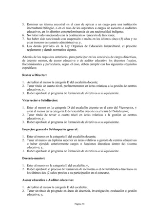 5. Dominar un idioma ancestral en el caso de aplicar a un cargo para una institución 
intercultural bilingüe, o en el caso de los aspirantes a cargos de asesores o auditores 
educativos, en los distritos con predominancia de una nacionalidad indígena; 
6. No haber sido sancionado con la destitución o remoción de funciones; 
7. No haber sido sancionado con suspensión o multa en los últimos cinco (5) años y no 
estar inmerso en sumario administrativo; y, 
8. Los demás previstos en la Ley Orgánica de Educación Intercultural, el presente 
reglamento y demás normativa vigente. 
Además de los requisitos anteriores, para participar en los concursos de cargos directivos, 
de docente mentor, de asesor educativo o de auditor educativo los docentes fiscales, 
fiscomisionales y particulares, según el caso, deben cumplir con los siguientes requisitos 
específicos: 
Página 70 
Rector o Director: 
1. Acreditar al menos la categoría D del escalafón docente; 
2. Tener título de cuarto nivel, preferentemente en áreas relativas a la gestión de centros 
educativos; y, 
3. Haber aprobado el programa de formación de directivos o su equivalente. 
Vicerrector o Subdirector: 
1. Estar al menos en la categoría D del escalafón docente en el caso del Vicerrector, y 
estar al menos en la categoría E del escalafón docente en el caso del Subdirector; 
2. Tener título de tercer o cuarto nivel en áreas relativas a la gestión de centros 
educativos; y, 
3. Haber aprobado el programa de formación de directivos o su equivalente. 
Inspector general o Subinspector general: 
1. Estar al menos en la categoría E del escalafón docente; 
2. Tener al menos un diploma superior en áreas relativas a gestión de centros educativos 
o haber ejercido anteriormente cargos o funciones directivas dentro del sistema 
educativo; y, 
3. Haber aprobado el programa de formación de directivos o su equivalente. 
Docente-mentor: 
1. Estar al menos en la categoría E del escalafón; y, 
2. Haber aprobado el proceso de formación de mentorías o el de habilidades directivas en 
los últimos dos (2) años previos a su participación en el concurso. 
Asesor educativo o Auditor educativo: 
1. Acreditar al menos la categoría D del escalafón; 
2. Tener un título de posgrado en áreas de docencia, investigación, evaluación o gestión 
educativa; y, 
 
