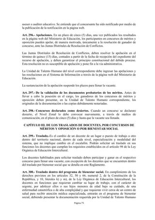 asesor o auditor educativo. Se entiende que el concursante ha sido notificado por medio de 
la publicación de la notificación en la página web. 
Art. 296.- Apelaciones. En un plazo de cinco (5) días, una vez publicados los resultados 
en la página web del Ministerio de Educación, los participantes en concursos de méritos y 
oposición pueden apelar, de manera motivada, únicamente a la resolución de ganador de 
concurso, ante las Juntas Distritales de Resolución de Conflictos. 
Las Juntas Distritales de Resolución de Conflictos, deben resolver la apelación en el 
término de quince (15) días, contados a partir de la fecha de recepción del expediente del 
recurso de apelación, y deben garantizar el principio constitucional del debido proceso. 
Esta resolución no es susceptible de apelación y pone fin a la vía administrativa. 
La Unidad de Talento Humano del nivel correspondiente debe ingresar las apelaciones y 
las resoluciones en el Sistema de Información a través de la página web del Ministerio de 
Educación. 
La sustanciación de la apelación suspende los plazos para llenar la vacante. 
Art. 297.- De la validación de los documentos probatorios de los méritos. Antes de 
llevar a cabo la posesión en el cargo, los ganadores de los concursos de méritos y 
oposición deben presentar, en la Unidad de Talento Humano correspondiente, los 
originales de la documentación o las copias debidamente notariadas. 
Art. 298.- Concursos declarados como desiertos. Cuando un concurso se declarare 
desierto, el Nivel Zonal lo debe convocar nuevamente, a través de medios de 
comunicación, en el plazo de cinco (5) días y hasta que la vacante sea llenada. 
CAPÍTULO III. DE LOS TRASLADOS DE DOCENTES, POR CONCURSOS DE 
MÉRITOS Y OPOSICIÓN O POR BIENESTAR SOCIAL 
Art. 299.- Traslado.-Es el cambio de un docente de un lugar o puesto de trabajo a otro 
dentro del territorio nacional, dentro de cada nivel, especialización y modalidad del 
sistema, que no implique cambio en el escalafón. Podrán solicitar un traslado en sus 
funciones los docentes que cumplan los requisitos establecidos en el artículo 98 de la Ley 
Orgánica de Educación Intercultural. 
Los docentes habilitados para solicitar traslado deben participar y ganar en el respectivo 
concurso para llenar una vacante, con excepción de los docentes que se encuentren dentro 
del traslado por bienestar social que se detalla en este Reglamento. 
Art. 300.- Traslado dentro del programa de bienestar social. En cumplimiento de los 
derechos previstos en los artículos 32, 50 y 66, numeral 2, de la Constitución de la 
República, y 10, literales k) y m), de la Ley Orgánica de Educación Intercultural, los 
docentes en funciones que requieran cambiar su lugar de trabajo, con el carácter de 
urgente, por adolecer ellos o sus hijos menores de edad bajo su cuidado, de una 
enfermedad catastrófica o de alta complejidad y que requieran vivir cerca de un centro de 
salud para recibir atención médica especializada, entrarán en el programa de bienestar 
social, debiendo presentar la documentación requerida por la Unidad de Talento Humano 
Página 75 
 