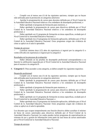  Cumplir con al menos una (1) de las siguientes opciones, siempre que no hayan 
sido utilizadas para la promoción en categorías anteriores: 
 Aprobar la programación de cursos para docentes definida por el Nivel Central de 
la Autoridad Educativa Nacional relativos a los estándares de desempeño profesional, o 
 Haber aprobado el programa de formación para mentores, o 
 Haber aprobado la programación de cursos para directivos definida por el Nivel 
Central de la Autoridad Educativa Nacional relativos a los estándares de desempeño 
profesional, o 
 Haber aprobado un (1) programa de formación en áreas específicas, avalado por el 
Nivel Central de la Autoridad Educativa Nacional, o 
 Haber aprobado tres (3) programas de formación-aplicación, definidos por el Nivel 
Central de la Autoridad Educativa Nacional. Estos programas exigen dar evidencia de 
cómo se aplicó en el aula lo aprendido. 
Tiempo de servicio: 
 Certificar mínimo doce (12) años de experiencia si ingresó por la categoría G o 
veinte (20) años de experiencia si ingresó por la categoría I. 
Resultados en los procesos de evaluación: 
 Haber obtenido en las pruebas de desempeño profesional correspondientes a su 
función la calificación requerida por el Nivel Central de la Autoridad Educativa Nacional 
para el ascenso a la categoría D. 
8. Categoría C: Para ascender a esta categoría, se deben cumplir los siguientes requisitos: 
Desarrollo profesional: 
 Cumplir con al menos una (1) de las siguientes opciones, siempre que no hayan 
sido utilizadas para la promoción en categorías anteriores: 
 Haber aprobado la programación de cursos para docentes definida por el Nivel 
Central de la Autoridad Educativa Nacional relativos a los estándares de desempeño 
profesional, o 
 Haber aprobado el programa de formación para mentores, o 
 Haber aprobado la programación de cursos para directivos definida por el Nivel 
Central de la Autoridad Educativa Nacional relativos a los estándares de desempeño 
profesional, o 
 Haber aprobado un (1) programa de formación en áreas específicas, avalado por el 
Nivel Central de la Autoridad Educativa Nacional, o 
 Haber aprobado tres (3) programas de formación-aplicación, definidos por el Nivel 
Central de la Autoridad Educativa Nacional. Estos programas exigen dar evidencia de 
cómo se aplicó en el aula lo aprendido. 
Los docentes que ocupen temporalmente una función directiva deben acreditar el mínimo 
de horas de cursos autorizados para directivos definido por el Nivel Central de la 
Autoridad Educativa Nacional, los cuales pueden incluir programas de especialización en 
sistemas de uso y gestión de información como parte de esas horas de cursos autorizados 
por el Nivel Central de la Autoridad Educativa Nacional. 
Página 79 
Tiempo de servicio: 
 