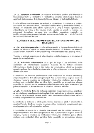 Art. 23.- Educación escolarizada. La educación escolarizada conduce a la obtención de 
los siguientes títulos y certificados: el certificado de asistencia a la Educación Inicial, el 
certificado de terminación de la Educación General Básica y el título de Bachillerato. 
La educación escolarizada puede ser ordinaria o extraordinaria. La ordinaria se refiere a 
los niveles de Educación Inicial, Educación General Básica y Bachillerato cuando se 
atiende a los estudiantes en las edades sugeridas por la Ley y el presente reglamento. La 
extraordinaria se refiere a los mismos niveles cuando se atiende a personas con 
escolaridad inconclusa, personas con necesidades educativas especiales en 
establecimientos educativos especializados u otros casos definidos por el Nivel Central de 
la Autoridad Educativa Nacional. 
CAPÍTULO II. DE LAS MODALIDADES DEL SISTEMA NACIONAL DE 
EDUCACIÓN 
Art. 24.- Modalidad presencial. La educación presencial se rige por el cumplimiento de 
normas de asistencia regular al establecimiento educativo. Se somete a la normativa 
educativa sobre parámetros de edad, secuencia y continuidad de niveles, grados y cursos. 
También es aplicada en procesos de alfabetización, postalfabetización y en programas de 
educación no escolarizada. 
Art. 25.- Modalidad semipresencial. Es la que no exige a los estudiantes asistir 
diariamente al establecimiento educativo. Requiere de un trabajo estudiantil 
independiente, a través de uno o más medios de comunicación, además de asistencia 
periódica a clases. La modalidad semipresencial se ofrece solamente a personas de quince 
años de edad o más. 
La modalidad de educación semipresencial debe cumplir con los mismos estándares y 
exigencia académica de la educación presencial. Para la promoción de un grado o curso al 
siguiente, y para la obtención de certificados y títulos, los estudiantes que se educan 
mediante esta modalidad deben certificar haber adquirido los aprendizajes mínimos 
requeridos del grado o curso en un examen nacional estandarizado, según la normativa que 
para el efecto emita el Nivel Central de la Autoridad Educativa Nacional. 
Art. 26.- Modalidad a distancia. Es la que propone un proceso autónomo de aprendizaje 
de los estudiantes para el cumplimiento del currículo nacional, sin la asistencia presencial 
a clases y con el apoyo de un tutor o guía, y con instrumentos pedagógicos de apoyo, a 
través de cualquier medio de comunicación. 
La modalidad a distancia se oferta para personas mayores de edad y, únicamente en 
aquellos Circuitos donde no existiere cobertura pública presencial o semipresencial, para 
estudiantes de quince años de edad en adelante. 
La modalidad de educación a distancia debe cumplir con los mismos estándares y 
exigencia académica de la educación presencial. Para la promoción de un grado o curso al 
siguiente, y para la obtención de certificados y títulos, los estudiantes que se educan 
mediante esta modalidad deben certificar haber adquirido los aprendizajes mínimos 
Página 8 
 