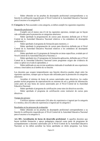  Haber obtenido en las pruebas de desempeño profesional correspondientes a su 
función la calificación requerida por el Nivel Central de la Autoridad Educativa Nacional 
para el ascenso a la categoría B. 
10. Categoría A: Para ascender a esta categoría, se deben cumplir los siguientes requisitos: 
Desarrollo profesional: 
 Cumplir con al menos una (1) de las siguientes opciones, siempre que no hayan 
sido utilizadas para la promoción en categorías anteriores: 
 Haber aprobado la programación de cursos para docentes definida por el Nivel 
Central de la Autoridad Educativa Nacional relativos a los estándares de desempeño 
profesional, o 
 Haber aprobado el programa de formación para mentores, o 
 Haber aprobado la programación de cursos para directivos definida por el Nivel 
Central de la Autoridad Educativa Nacional relativos a los estándares de desempeño 
profesional, o 
 Haber aprobado un (1) programa de formación en áreas específicas, avalado por el 
Nivel Central de la Autoridad Educativa Nacional, o 
 Haber aprobado tres (3) programas de formación-aplicación, definidos por el Nivel 
Central de la Autoridad Educativa Nacional (estos programas exigen dar evidencia de 
cómo se aplicó en el aula lo aprendido), o 
 Haber publicado en una revista académica indexada el resultado de una experiencia 
exitosa e innovadora en el ámbito de su función. 
Los docentes que ocupen temporalmente una función directiva pueden elegir entre las 
siguientes opciones, siempre que no hayan sido utilizadas para la promoción en categorías 
anteriores: 
 Acreditar el mínimo de horas de cursos autorizados para directivos, los cuales 
pueden incluir programas de especialización en sistemas de uso y gestión de información 
como parte de esas horas de cursos autorizados por el Nivel Central de la Autoridad 
Educativa Nacional. 
 Haber aprobado el programa de certificación como tutor de directivos noveles. 
 Haber aprobado el programa de certificación como instructor de cursos para 
directivos. 
Tiempo de servicio: 
 Certificar mínimo veinticuatro (24) años de experiencia si ingresó por la categoría 
G o treinta y dos (32) años de experiencia si ingresó por la categoría I. 
Resultados en los procesos de evaluación: 
 Haber obtenido en las pruebas de desempeño profesional correspondientes a su 
función la calificación requerida por el Nivel Central de la Autoridad Educativa Nacional 
para el ascenso a la categoría A. 
Art. 303.- Acreditación de horas de desarrollo profesional. A aquellos docentes que 
hayan recibido formación y apoyo pedagógico especial como parte de programas de 
acompañamiento a docentes autorizados por el Nivel Central de la Autoridad Educativa 
Nacional, se les deben acreditar las horas aprobadas en dicho programa. Las horas 
Página 81 
 