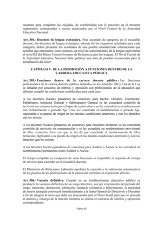 restantes para completar las exigidas, de conformidad con lo prescrito en el presente 
reglamento, corresponden a cursos autorizados por el Nivel Central de la Autoridad 
Educativa Nacional. 
Art. 304.- Docentes de lengua extranjera. Para ascender de categoría en el escalafón 
docente, los docentes de lengua extranjera, además de los requisitos señalados para cada 
categoría, deben presentar los resultados de una prueba estandarizada internacional que 
acredite que mantienen, como mínimo, un nivel de conocimientos de la lengua equivalente 
al nivel B2 del Marco Común Europeo de Referencia para las lenguas. El Nivel Central de 
la Autoridad Educativa Nacional debe publicar una lista de pruebas reconocidas para la 
acreditación del nivel. 
CAPÍTULO V. DE LA PROMOCIÓN A FUNCIONES DENTRO DE LA 
CARRERA EDUCATIVA PÚBLICA 
Art. 305.- Funciones dentro de la carrera docente pública.- Las funciones 
profesionales de la carrera docente pública definidas en los artículos 109 y 114 de la Ley 
se llenarán por concurso de méritos y oposición con profesionales de la educación que 
deberán cumplir las condiciones establecidas para cada caso. 
A los docentes fiscales ganadores de concursos para Rector, Director, Vicerrector, 
Subdirector, Inspector General y Subinspector General se les concederá comisión de 
servicios sin remuneración por el lapso de cuatro años y se les extenderá un nombramiento 
con remuneración a período fijo. Una vez concluido el nombramiento a período fijo, 
regresarán a su puesto de origen en las mismas condiciones anteriores y con los derechos 
que les asisten. 
A los docentes fiscales ganadores de concursos para Docentes-Mentores se les concederá 
comisión de servicios sin remuneración y se les extenderá un nombramiento provisional 
de libre remoción. Una vez que se les dé por concluido el nombramiento de libre 
remoción, regresarán a su puesto de origen en las mismas condiciones anteriores y con los 
derechos que les asisten. 
A los docentes fiscales ganadores de concursos para Auditor o Asesor se les extenderá un 
nombramiento permanente como Auditor o Asesor. 
El tiempo cumplido en cualquiera de estas funciones es imputable al requisito de tiempo 
de servicio para ascender en el escalafón docente. 
El Ministerio de Relaciones Laborales aprobará la creación y la valoración renumerativa 
de los puestos de los profesionales de la educación referidos en el presente artículo. 
Art. 306.- Vacante definitiva. Cuando en un establecimiento educativo público se 
produjere la vacancia definitiva de un cargo directivo, sea por vencimiento del período del 
cargo, remoción, destitución, jubilación, renuncia voluntaria o fallecimiento, la autoridad 
de mayor jerarquía convocará inmediatamente a la Junta General de Directivos y Docentes 
a fin de integrar la terna que debe ser presentada ante el Nivel Zonal para que se proceda 
al análisis y encargo de la función mientras se realiza el concurso de méritos y oposición 
correspondiente. 
Página 82 
 