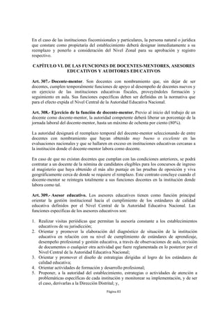 En el caso de las instituciones fiscomisionales y particulares, la persona natural o jurídica 
que constare como propietaria del establecimiento deberá designar inmediatamente a su 
reemplazo y ponerlo a consideración del Nivel Zonal para su aprobación y registro 
respectivo. 
CAPÍTULO VI. DE LAS FUNCIONES DE DOCENTES-MENTORES, ASESORES 
EDUCATIVOS Y AUDITORES EDUCATIVOS 
Art. 307.- Docente-mentor. Son docentes con nombramiento que, sin dejar de ser 
docentes, cumplen temporalmente funciones de apoyo al desempeño de docentes nuevos y 
en ejercicio de las instituciones educativas fiscales, proveyéndoles formación y 
seguimiento en aula. Sus funciones específicas deben ser definidas en la normativa que 
para el efecto expida el Nivel Central de la Autoridad Educativa Nacional. 
Art. 308.- Ejercicio de la función de docente-mentor. Previo al inicio del trabajo de un 
docente como docente-mentor, la autoridad competente deberá liberar un porcentaje de la 
jornada laboral del docente-mentor, hasta un máximo de ochenta por ciento (80%). 
La autoridad designará el reemplazo temporal del docente-mentor seleccionando de entre 
docentes con nombramiento que hayan obtenido muy bueno o excelente en las 
evaluaciones nacionales y que se hallaren en exceso en instituciones educativas cercanas a 
la institución donde el docente-mentor labora como docente. 
En caso de que no existan docentes que cumplan con las condiciones anteriores, se podrá 
contratar a un docente de la nómina de candidatos elegibles para los concursos de ingreso 
al magisterio que haya obtenido el más alto puntaje en las pruebas de oposición y viva 
geográficamente cerca de donde se requiere el remplazo. Este contrato concluye cuando el 
docente-mentor se reintegra totalmente a sus funciones docentes en la institución donde 
labora como tal. 
Art. 309.- Asesor educativo. Los asesores educativos tienen como función principal 
orientar la gestión institucional hacia el cumplimiento de los estándares de calidad 
educativa definidos por el Nivel Central de la Autoridad Educativa Nacional. Las 
funciones específicas de los asesores educativos son: 
1. Realizar visitas periódicas que permitan la asesoría constante a los establecimientos 
Página 83 
educativos de su jurisdicción; 
2. Orientar y promover la elaboración del diagnóstico de situación de la institución 
educativa en relación con su nivel de cumplimiento de estándares de aprendizaje, 
desempeño profesional y gestión educativa, a través de observaciones de aula, revisión 
de documentos o cualquier otra actividad que fuere reglamentada en lo posterior por el 
Nivel Central de la Autoridad Educativa Nacional; 
3. Orientar y promover el diseño de estrategias dirigidas al logro de los estándares de 
calidad educativa; 
4. Orientar actividades de formación y desarrollo profesional; 
5. Proponer, a la autoridad del establecimiento, estrategias o actividades de atención a 
problemáticas específicas de cada institución y monitorear su implementación, y de ser 
el caso, derivarlas a la Dirección Distrital; y, 
 