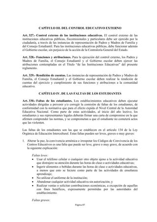 CAPÍTULO III. DEL CONTROL EDUCATIVO EXTERNO 
Art. 327.- Control externo de las instituciones educativas. El control externo de las 
instituciones educativas públicas, fiscomisionales y particulares debe ser ejercido por la 
ciudadanía, a través de las instancias de representación de Padres y Madres de Familia y 
del Consejo Estudiantil. Para las instituciones educativas públicas, debe funcionar además 
el Gobierno escolar, sin perjuicio de la acción de la Contraloría General del Estado. 
Art. 328.- Funciones y atribuciones. Para la ejecución del control externo, los Padres y 
Madres de Familia, el Consejo Estudiantil y el Gobierno escolar deben ejercer las 
atribuciones contempladas en el Título “de las Instituciones Educativas” del presente 
reglamento. 
Art. 329.- Rendición de cuentas. Las instancias de representación de Padres y Madres de 
Familia, el Consejo Estudiantil y el Gobierno escolar deben realizar la rendición de 
cuentas del ejercicio y cumplimiento de sus funciones y atribuciones a la comunidad 
educativa. 
CAPÍTULO IV. DE LAS FALTAS DE LOS ESTUDIANTES 
Art. 330.- Faltas de los estudiantes. Los establecimientos educativos deben ejecutar 
actividades dirigidas a prevenir y/o corregir la comisión de faltas de los estudiantes, de 
conformidad con la normativa que para el efecto expida el Nivel Central de la Autoridad 
Educativa Nacional. Como parte de estas actividades, al inicio del año lectivo, los 
estudiantes y sus representantes legales deberán firmar una carta de compromiso en la que 
afirmen comprender las normas, y se comprometan a que el estudiante no cometerá actos 
que las violenten. 
Las faltas de los estudiantes son las que se establecen en el artículo 134 de la Ley 
Orgánica de Educación Intercultural. Estas faltas pueden ser leves, graves o muy graves: 
1. Alterar la paz, la convivencia armónica e irrespetar los Códigos de Convivencia de los 
Centros Educativos es una falta que puede ser leve, grave o muy grave, de acuerdo con 
la siguiente explicación: 
Faltas leves: 
 Usar el teléfono celular o cualquier otro objeto ajeno a la actividad educativa 
que distrajere su atención durante las horas de clase o actividades educativas; 
 Ingerir alimentos o bebidas durante las horas de clase o actividades educativas, 
a menos que esto se hiciere como parte de las actividades de enseñanza 
aprendizaje; 
 No utilizar el uniforme de la institución; 
 Abandonar cualquier actividad educativa sin autorización; y 
 Realizar ventas o solicitar contribuciones económicas, a excepción de aquellas 
con fines benéficos, expresamente permitidas por las autoridades del 
establecimiento. 
Página 87 
Faltas graves: 
 