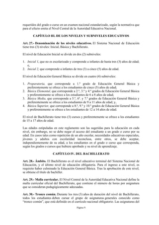 requeridos del grado o curso en un examen nacional estandarizado, según la normativa que 
para el efecto emita el Nivel Central de la Autoridad Educativa Nacional. 
CAPÍTULO III. DE LOS NIVELES Y SUBNIVELES EDUCATIVOS 
Art. 27.- Denominación de los niveles educativos. El Sistema Nacional de Educación 
tiene tres (3) niveles: Inicial, Básica y Bachillerato. 
El nivel de Educación Inicial se divide en dos (2) subniveles: 
1. Inicial 1, que no es escolarizado y comprende a infantes de hasta tres (3) años de edad; 
Página 9 
e, 
2. Inicial 2, que comprende a infantes de tres (3) a cinco (5) años de edad. 
El nivel de Educación General Básica se divide en cuatro (4) subniveles: 
1. Preparatoria, que corresponde a 1.º grado de Educación General Básica y 
preferentemente se ofrece a los estudiantes de cinco (5) años de edad; 
2. Básica Elemental, que corresponde a 2.º, 3.º y 4.º grados de Educación General Básica 
y preferentemente se ofrece a los estudiantes de 6 a 8 años de edad; 
3. Básica Media, que corresponde a 5.º, 6º. y 7.º grados de Educación General Básica y 
preferentemente se ofrece a los estudiantes de 9 a 11 años de edad; y, 
4. Básica Superior, que corresponde a 8.º, 9.º y 10.º grados de Educación General Básica 
y preferentemente se ofrece a los estudiantes de 12 a 14 años de edad. 
El nivel de Bachillerato tiene tres (3) cursos y preferentemente se ofrece a los estudiantes 
de 15 a 17 años de edad. 
Las edades estipuladas en este reglamento son las sugeridas para la educación en cada 
nivel, sin embargo, no se debe negar el acceso del estudiante a un grado o curso por su 
edad. En casos tales como repetición de un año escolar, necesidades educativas especiales, 
jóvenes y adultos con escolaridad inconclusa, entre otros, se debe aceptar, 
independientemente de su edad, a los estudiantes en el grado o curso que corresponda, 
según los grados o cursos que hubiere aprobado y su nivel de aprendizaje. 
CAPÍTULO IV. DEL BACHILLERATO 
Art. 28.- Ámbito. El Bachillerato es el nivel educativo terminal del Sistema Nacional de 
Educación, y el último nivel de educación obligatoria. Para el ingreso a este nivel, es 
requisito haber culminado la Educación General Básica. Tras la aprobación de este nivel, 
se obtiene el título de bachiller. 
Art. 29.- Malla curricular. El Nivel Central de la Autoridad Educativa Nacional define la 
malla curricular oficial del Bachillerato, que contiene el número de horas por asignatura 
que se consideran pedagógicamente adecuadas. 
Art. 30.- Tronco común. Durante los tres (3) años de duración del nivel de Bachillerato, 
todos los estudiantes deben cursar el grupo de asignaturas generales conocido como 
“tronco común”, que está definido en el currículo nacional obligatorio. Las asignaturas del 
 