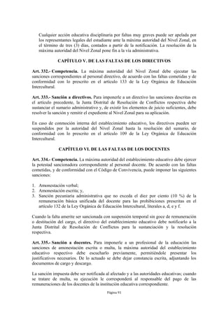 Cualquier acción educativa disciplinaria por faltas muy graves puede ser apelada por 
los representantes legales del estudiante ante la máxima autoridad del Nivel Zonal, en 
el término de tres (3) días, contados a partir de la notificación. La resolución de la 
máxima autoridad del Nivel Zonal pone fin a la vía administrativa. 
CAPÍTULO V. DE LAS FALTAS DE LOS DIRECTIVOS 
Art. 332.- Competencia. La máxima autoridad del Nivel Zonal debe ejecutar las 
sanciones correspondientes al personal directivo, de acuerdo con las faltas cometidas y de 
conformidad con lo prescrito en el artículo 133 de la Ley Orgánica de Educación 
Intercultural. 
Art. 333.- Sanción a directivos. Para imponerle a un directivo las sanciones descritas en 
el artículo precedente, la Junta Distrital de Resolución de Conflictos respectiva debe 
sustanciar el sumario administrativo y, de existir los elementos de juicio suficientes, debe 
resolver la sanción y remitir el expediente al Nivel Zonal para su aplicación. 
En caso de conmoción interna del establecimiento educativo, los directivos pueden ser 
suspendidos por la autoridad del Nivel Zonal hasta la resolución del sumario, de 
conformidad con lo prescrito en el artículo 109 de la Ley Orgánica de Educación 
Intercultural. 
CAPÍTULO VI. DE LAS FALTAS DE LOS DOCENTES 
Art. 334.- Competencia. La máxima autoridad del establecimiento educativo debe ejercer 
la potestad sancionadora correspondiente al personal docente. De acuerdo con las faltas 
cometidas, y de conformidad con el Código de Convivencia, puede imponer las siguientes 
sanciones: 
1. Amonestación verbal; 
2. Amonestación escrita; y, 
3. Sanción pecuniaria administrativa que no exceda el diez por ciento (10 %) de la 
remuneración básica unificada del docente para las prohibiciones prescritas en el 
artículo 132 de la Ley Orgánica de Educación Intercultural, literales a, d, e y f. 
Cuando la falta amerite ser sancionada con suspensión temporal sin goce de remuneración 
o destitución del cargo, el directivo del establecimiento educativo debe notificarlo a la 
Junta Distrital de Resolución de Conflictos para la sustanciación y la resolución 
respectiva. 
Art. 335.- Sanción a docentes. Para imponerle a un profesional de la educación las 
sanciones de amonestación escrita o multa, la máxima autoridad del establecimiento 
educativo respectivo debe escucharlo previamente, permitiéndole presentar los 
justificativos necesarios. De lo actuado se debe dejar constancia escrita, adjuntando los 
documentos de cargo y descargo. 
La sanción impuesta debe ser notificada al afectado y a las autoridades educativas; cuando 
se tratare de multa, su ejecución le corresponderá al responsable del pago de las 
remuneraciones de los docentes de la institución educativa correspondiente. 
Página 91 
 