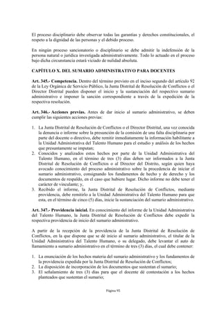 El proceso disciplinario debe observar todas las garantías y derechos constitucionales, el 
respeto a la dignidad de las personas y el debido proceso. 
En ningún proceso sancionatorio o disciplinario se debe admitir la indefensión de la 
persona natural o jurídica investigada administrativamente. Todo lo actuado en el proceso 
bajo dicha circunstancia estará viciado de nulidad absoluta. 
CAPÍTULO X. DEL SUMARIO ADMINISTRATIVO PARA DOCENTES 
Art. 345.- Competencia. Dentro del término previsto en el inciso segundo del artículo 92 
de la Ley Orgánica de Servicio Público, la Junta Distrital de Resolución de Conflictos o el 
Director Distrital pueden disponer el inicio y la sustanciación del respectivo sumario 
administrativo e imponer la sanción correspondiente a través de la expedición de la 
respectiva resolución. 
Art. 346.- Acciones previas. Antes de dar inicio al sumario administrativo, se deben 
cumplir las siguientes acciones previas: 
1. La Junta Distrital de Resolución de Conflictos o el Director Distrital, una vez conocida 
la denuncia o informe sobre la presunción de la comisión de una falta disciplinaria por 
parte del docente o directivo, debe remitir inmediatamente la información habilitante a 
la Unidad Administrativa del Talento Humano para el estudio y análisis de los hechos 
que presuntamente se imputan; 
2. Conocidos y analizados estos hechos por parte de la Unidad Administrativa del 
Talento Humano, en el término de tres (3) días deben ser informados a la Junta 
Distrital de Resolución de Conflictos o al Director del Distrito, según quien haya 
avocado conocimiento del proceso administrativo sobre la procedencia de iniciar el 
sumario administrativo, consignando los fundamentos de hecho y de derecho y los 
documentos de respaldo, en el caso que hubiere lugar. Dicho informe no debe tener el 
carácter de vinculante; y, 
3. Recibido el informe, la Junta Distrital de Resolución de Conflictos, mediante 
providencia, debe remitirlo a la Unidad Administrativa del Talento Humano para que 
esta, en el término de cinco (5) días, inicie la sustanciación del sumario administrativo. 
Art. 347.- Providencia inicial. En conocimiento del informe de la Unidad Administrativa 
del Talento Humano, la Junta Distrital de Resolución de Conflictos debe expedir la 
respectiva providencia de inicio del sumario administrativo. 
A partir de la recepción de la providencia de la Junta Distrital de Resolución de 
Conflictos, en la que dispone que se dé inicio al sumario administrativo, el titular de la 
Unidad Administrativa del Talento Humano, o su delegado, debe levantar el auto de 
llamamiento a sumario administrativo en el término de tres (3) días, el cual debe contener: 
1. La enunciación de los hechos materia del sumario administrativo y los fundamentos de 
la providencia expedida por la Junta Distrital de Resolución de Conflictos; 
2. La disposición de incorporación de los documentos que sustentan el sumario; 
3. El señalamiento de tres (3) días para que el docente dé contestación a los hechos 
Página 95 
planteados que sustentan el sumario; 
 