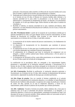 particular o fiscomisional, debe remitirla a la Dirección de Asesoría Jurídica de la zona 
para el estudio y análisis de los hechos que presuntamente se imputan; 
2. Analizadas por la Dirección de Asesoría Jurídica de la Zona las presuntas infracciones, 
en el término de tres (3) días el Director de Asesoría Jurídica debe informar a la 
máxima autoridad de la zona sobre la procedencia o no de iniciar el proceso 
administrativo, consignando los fundamentos de hecho y de derecho y los documentos 
de respaldo, en el caso que hubiere lugar. Dicho informe no debe tener el carácter de 
vinculante; y, 
3. Recibido el informe, la máxima autoridad de la zona, mediante providencia, debe 
disponerle a la Junta Distrital de Resolución de Conflictos, de ser el caso, el inicio del 
proceso sancionatorio. 
Art. 362.- Providencia inicial. A partir de la recepción de la providencia emitida por la 
máxima autoridad de la zona, en la que dispone iniciar el proceso sancionatorio, la Junta 
Distrital de Resolución de Conflictos debe levantar el auto inicial del proceso 
sancionatorio en el término de tres (3) días, el cual debe contener: 
1. La enunciación de los hechos materia del proceso sancionatorio y los fundamentos de 
Página 99 
la providencia; 
2. La disposición de incorporación de los documentos que sustentan el proceso 
sancionatorio; 
3. El señalamiento de tres (3) días para que el establecimiento educativo dé contestación 
a los hechos planteados que sustentan el proceso sancionatorio; 
4. El señalamiento de la obligación que tiene la institución de comparecer con un 
abogado y señalar casillero judicial para futuras notificaciones a fin de ejercer su 
derecho de defensa; y, 
5. La designación de Secretario ad hoc, quien debe posesionarse en un término máximo 
de tres (3) días a partir de la fecha de su designación. 
La notificación de la providencia debe ser entregada a los representantes legales, 
promotores o autoridades de la institución educativa particular o fiscomisional en el 
término de dos (2) días, mediante una boleta entregada en la dirección de la institución 
educativa, a la que se debe adjuntar toda la documentación que consta en el expediente. 
Art. 363.- Contestación. Recibida la notificación, la institución educativa particular o 
fiscomisional, en el término de tres (3) días, debe contestar al planteamiento del proceso 
sancionatorio, adjuntando las pruebas de descargo que considere pertinentes. 
Art. 364.- Etapa de prueba. Una vez vencido el término establecido en el artículo 
anterior, con la contestación de la institución educativa, o en rebeldía, la Junta Distrital de 
Resolución de Conflictos debe proceder a la apertura de la etapa de prueba por el término 
de cuatro (4) días, periodo en el cual la institución educativa, a través de sus 
representantes, podrá solicitar la práctica de las pruebas que estimare pertinentes. 
Art. 365.- Audiencia. Vencido el término de prueba, deben señalarse día y hora para la 
audiencia oral, en la que el solicitante del proceso sancionatorio, o su delegado, y la 
institución educativa, a través de sus representantes, sustentarán las pruebas de cargo y de 
descargo de las que se creyeren asistidos. Dicha audiencia debe ser convocada con por lo 
menos veinticuatro (24) horas de anticipación. 
 