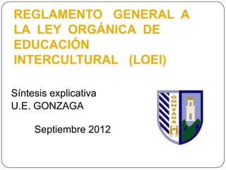 REGLAMENTO GENERAL A
LA LEY ORGÁNICA DE
EDUCACIÓN
INTERCULTURAL (LOEI)

Síntesis explicativa
U.E. GONZAGA

     Septiembre 2012
 