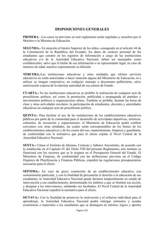 DISPOSICIONES GENERALES

PRIMERA.- Los casos no previstos en este reglamento serán regulados y resueltos por el
Ministro o la Ministra de Educación.

SEGUNDA.- En atención al Interés Superior de los niños, consagrado en el artículo 44 de
la Constitución de la República del Ecuador, los datos de carácter personal de los
estudiantes que consten en los registros de información a cargo de las instituciones
educativas y/o de la Autoridad Educativa Nacional, deben ser manejados como
confidenciales, salvo que el titular de esa información o su representante legal, en caso de
menores de edad, autorice expresamente su difusión.

TERCERA.-Las instituciones educativas y otras entidades que oferten servicios
educativos no están autorizadas a hacer mención alguna del Ministerio de Educación, ni a
utilizar su imagen corporativa, en cualquier mensaje o documento publicitario, salvo
autorización expresa de la máxima autoridad de esa cartera de Estado.

CUARTA.- En las instituciones educativas se prohíbe la realización de cualquier acto de
proselitismo político, así como la promoción, publicidad o propaganda de partidos y
movimientos políticos u organizaciones afines. También se prohíbe, durante las horas de
clase y otras actividades escolares, la participación de estudiantes, docentes y autoridades
educativas en cualquier acto de proselitismo político.

QUINTA.- Para facilitar el uso de las instalaciones de los establecimientos educativos
públicos por parte de la comunidad para el desarrollo de actividades deportivas, artísticas,
culturales, de recreación y esparcimiento, el Ministerio de Educación podrá celebrar
convenios con otras entidades, las cuales serán corresponsables de los bienes de los
establecimientos educativos y de los costos del uso, mantenimiento, limpieza y guardianía,
de conformidad con la normativa que para el efecto expida el Nivel Central de la
Autoridad Educativa Nacional.

SEXTA.- Créase el Instituto de Idiomas, Ciencias y Saberes Ancestrales, de acuerdo con
lo establecido en el Capítulo IV del Título VIII del presente Reglamento; este instituto se
financiará con los recursos que se le asignen en el Presupuesto General del Estado. El
Ministerio de Finanzas, de conformidad con las atribuciones previstas en el Código
Orgánico de Planificación y Finanzas Públicas, expedirá las regulaciones presupuestarias
necesarias para el efecto.

SÉPTIMA.- En caso de grave conmoción de un establecimiento educativo con
sostenimiento particular, y con la finalidad de precautelar el derecho a la educación de sus
estudiantes, la Autoridad Educativa Nacional puede declarar temporalmente en estado de
intervención a ese establecimiento, determinando los ámbitos a que se limitará esa acción,
y designar a los interventores, señalando sus facultades. El Nivel Central de la Autoridad
Educativa Nacional expedirá la normativa para el efecto.

OCTAVA.- Con la finalidad de promover la motivación y el esfuerzo individual para el
aprendizaje, la Autoridad Educativa Nacional podrá entregar estímulos y ayudas
económicas o materiales a los estudiantes que se destaquen en méritos, logros y aportes
                                         Página 102
 