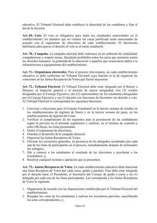educativo. El Tribunal Electoral debe establecer la idoneidad de los candidatos y fijar el
día de la elección.

Art. 69.- Voto. El voto es obligatorio para todos los estudiantes matriculados en el
establecimiento; los alumnos que no votaren sin causa justificada serán sancionados de
acuerdo con el reglamento de elecciones de cada establecimiento. El documento
habilitante para ejercer el derecho al voto es el carné estudiantil.

Art. 70.- Campaña. La campaña electoral debe realizarse en un ambiente de cordialidad,
compañerismo y respeto mutuo. Quedarán prohibidos todos los actos que atentaren contra
los derechos humanos, la gratuidad de la educación o aquellos que ocasionaren daños a la
infraestructura o equipamiento del establecimiento.

Art. 71.- Organismos electorales. Para el proceso eleccionario, en cada establecimiento
educativo se debe conformar un Tribunal Electoral cuya función es la de organizar las
votaciones en las Juntas Receptoras de Votos que fueren necesarias.

Art. 72.- Tribunal Electoral. El Tribunal Electoral debe estar integrado por el Rector o
Director, el Inspector general o el docente de mayor antigüedad, tres (3) vocales
designados por el Consejo Ejecutivo, dos (2) representantes de los estudiantes designados
por el Consejo Ejecutivo y un (1) docente con funciones de Secretario sin derecho a voto.
Al Tribunal Electoral le corresponden las siguientes funciones:

1. Convocar a elecciones para el Consejo Estudiantil en la tercera semana de octubre en
   los establecimientos de régimen de Sierra y en la tercera semana de junio, en los
   establecimientos de régimen de Costa;
2. Verificar el cumplimiento de los requisitos para la postulación de las candidaturas
   según lo previsto en el presente reglamento y calificar, en el término de cuarenta y
   ocho (48) horas, las listas presentadas;
3. Emitir el reglamento de elecciones;
4. Orientar el desarrollo de la campaña electoral;
5. Organizar las Juntas Receptoras de Votos;
6. Efectuar los escrutinios generales, en presencia de los delegados acreditados por cada
   una de las listas de participantes en el proceso, inmediatamente después de terminados
   los sufragios;
7. Dar a conocer a los estudiantes el resultado de las elecciones y proclamar a los
   triunfadores; y,
8. Resolver cualquier reclamo o apelación que se presentare.

Art. 73.- Juntas Receptoras de Votos. En cada establecimiento educativo debe funcionar
una Junta Receptora de Votos por cada curso, grado o paralelo. Esta debe estar integrada
por el docente tutor, el Presidente, el Secretario del Consejo de grado o curso y un (1)
delegado por cada una de las listas participantes. Les corresponde a las Juntas Receptoras
de Votos lo siguiente:

1. Organizarse de acuerdo con las disposiciones establecidas por el Tribunal Electoral del
   establecimiento;
2. Receptar los votos de los estudiantes y realizar los escrutinios parciales, suscribiendo
   las actas correspondientes; y,
                                         Página 22
 