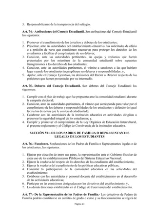 3. Responsabilizarse de la transparencia del sufragio.

Art. 74.- Atribuciones del Consejo Estudiantil. Son atribuciones del Consejo Estudiantil
las siguientes:

1. Promover el cumplimiento de los derechos y deberes de los estudiantes;
2. Presentar, ante las autoridades del establecimiento educativo, las solicitudes de oficio
   o a petición de parte que considerare necesarias para proteger los derechos de los
   estudiantes y facilitar el cumplimiento de sus deberes;
3. Canalizar, ante las autoridades pertinentes, las quejas y reclamos que fueren
   presentados por los miembros de la comunidad estudiantil sobre supuestas
   transgresiones a los derechos de los estudiantes;
4. Canalizar, ante las autoridades pertinentes, el trámite a sanciones a las que hubiere
   lugar cuando los estudiantes incumplieren sus deberes y responsabilidades; y,
5. Apelar, ante el Consejo Ejecutivo, las decisiones del Rector o Director respecto de las
   peticiones que fueren presentadas por su intermedio.

Art. 75.- Deberes del Consejo Estudiantil. Son deberes del Consejo Estudiantil los
siguientes:

1. Cumplir con el plan de trabajo que fue propuesto ante la comunidad estudiantil durante
   la campaña electoral;
2. Canalizar, ante las autoridades pertinentes, el trámite que corresponda para velar por el
   cumplimiento de los deberes y responsabilidades de los estudiantes y defender de igual
   forma los derechos que le asisten al estudiantado;
3. Colaborar con las autoridades de la institución educativa en actividades dirigidas a
   preservar la seguridad integral de los estudiantes; y,
4. Cumplir y promover el cumplimiento de la Ley Orgánica de Educación Intercultural,
   el presente reglamento y el Código de Convivencia de la institución educativa.

      SECCIÓN VII. DE LOS PADRES DE FAMILIA O REPRESENTANTES
                    LEGALES DE LOS ESTUDIANTES

Art. 76.- Funciones. Sonfunciones de los Padres de Familia o Representantes legales o de
los estudiantes, las siguientes:

1. Ejercer por elección de entre sus pares, la representación ante el Gobierno Escolar de
   cada uno de los establecimientos Públicos del Sistema Educativo Nacional;
2. Ejercer la veeduría del respeto de los derechos de los estudiantes del establecimiento;
3. Ejercer la veeduría del cumplimiento de las políticas educativas públicas;
4. Fomentar la participación de la comunidad educativa en las actividades del
   establecimiento;
5. Colaborar con las autoridades y personal docente del establecimiento en el desarrollo
   de las actividades educativas;
6. Participar en las comisiones designadas por los directivos del establecimiento; y,
7. Las demás funciones establecidas en el Código de Convivencia del establecimiento.

Art. 77.- De la Representación de los Padres de Familia.- Los colectivos de Padres de
Familia podrán constituirse en comités de grado o curso y su funcionamiento se regirá de
                                          Página 23
 