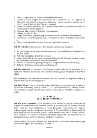 1. Ejercer la representación y la vocería del Gobierno escolar;
2. Cumplir y hacer cumplir la Constitución de la República, la Ley Orgánica de
   Educación Intercultural, el presente reglamento y demás normativa emitida por el
   Nivel Central de la Autoridad Educativa Nacional;
3. Liderar la veeduría ciudadana de la gestión administrativa y la rendición social de
   cuentas de la institución educativa;
4. Convocar a las sesiones ordinarias y extraordinarias;
5. Elaborar el orden del día;
6. Dirigir las sesiones, suspenderlas y clausurarlas cuando hubieren razones para ello;
7. Dirimir con su voto los empates que se produjeren a efectos de adoptar resoluciones;
   y,
8. Ejercer las demás atribuciones que le fueren conferidas legalmente.

Art. 84.- Miembros. Los miembros del Gobierno escolar tienen derecho a:

1. Ser convocados con un plazo mínimo de cuarenta y ocho (48) horas de anticipación al
   día de la sesión;
2. Participar en el debate durante las sesiones;
3. Ejercer el derecho a voto, salvo expresa prohibición legal, debiendo siempre exponer
   los motivos que justifiquen su voto o su abstención;
4. Solicitar la información que requieran para el cumplimiento de sus funciones; y,
5. Todas las demás que les sean atribuidas legalmente.

Art. 85.- Secretario. El Secretario del Gobierno escolar debe ser el Secretario de la
institución educativa. En caso de falta o ausencia de este, puede designarse un Secretario
ad hoc.

Son atribuciones del Secretario las establecidas en el Estatuto de Régimen Jurídico y
Administrativo de la Función Ejecutiva.

Art. 86.- Cuórum. Para su instalación y desarrollo, las sesiones requieren de la presencia
de al menos el setenta y cinco por ciento (75 %) de los miembros del Gobierno escolar.
Las resoluciones deben adoptarse por mayoría simple de los miembros asistentes a la
sesión.

                                  SECCIÓN IX.
                            DE LA JUNTA ACADÉMICA

Art. 87.- Junta Académica. Es el organismo de la institución educativa encargado de
asegurar el cumplimiento del currículo nacional y los estándares de calidad educativa
desde todas las áreas académicas, y hacer propuestas relacionadas con aspectos
pedagógicos de cada área académica, de acuerdo al Proyecto Educativo Institucional. La
Junta Académica se integrará de acuerdo con la normativa que para el efecto expida el
Nivel Central de la Autoridad Educativa Nacional y responderá a las exigencias de los
establecimientos en razón de número de estudiantes y docentes.

Deben reunirse, de forma ordinaria, una vez por mes, y de forma extraordinaria, por
convocatoria expresa del Presidente de la Junta.
                                         Página 25
 