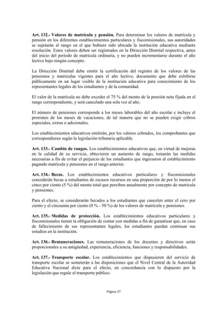 Art. 132.- Valores de matrícula y pensión. Para determinar los valores de matrícula y
pensión en los diferentes establecimientos particulares y fiscomisionales, sus autoridades
se sujetarán al rango en el que hubiere sido ubicada la institución educativa mediante
resolución. Estos valores deben ser registrados en la Dirección Distrital respectiva, antes
del inicio del período de matrícula ordinaria, y no pueden incrementarse durante el año
lectivo bajo ningún concepto.

La Dirección Distrital debe emitir la certificación del registro de los valores de las
pensiones y matrículas vigentes para el año lectivo, documento que debe exhibirse
públicamente en un lugar visible de la institución educativa para conocimiento de los
representantes legales de los estudiantes y de la comunidad.

El valor de la matrícula no debe exceder el 75 % del monto de la pensión neta fijada en el
rango correspondiente, y será cancelado una sola vez al año.

El número de pensiones corresponde a los meses laborables del año escolar e incluye el
prorrateo de los meses de vacaciones, de tal manera que no se pueden exigir cobros
especiales, extras o adicionales.

Los establecimientos educativos emitirán, por los valores cobrados, los comprobantes que
correspondieren según la legislación tributaria aplicable.

Art. 133.- Cambio de rangos. Los establecimientos educativos que, en virtud de mejoras
en la calidad de su servicio, obtuvieren un aumento de rango, tomarán las medidas
necesarias a fin de evitar el perjuicio de los estudiantes que ingresaron al establecimiento
pagando matrícula y pensiones en el rango anterior.

Art. 134.- Becas. Los establecimientos educativos particulares y fiscomisionales
concederán becas a estudiantes de escasos recursos en una proporción de por lo menos el
cinco por ciento (5 %) del monto total que perciben anualmente por concepto de matrícula
y pensiones.

Para el efecto, se considerarán becados a los estudiantes que cancelen entre el cero por
ciento y el cincuenta por ciento (0 % - 50 %) de los valores de matrícula y pensiones.

Art. 135.- Medidas de protección. Los establecimientos educativos particulares y
fiscomisionales tienen la obligación de contar con medidas a fin de garantizar que, en caso
de fallecimiento de sus representantes legales, los estudiantes puedan continuar sus
estudios en la institución.

Art. 136.- Remuneraciones. Las remuneraciones de los docentes y directivos serán
proporcionales a su antigüedad, experiencia, eficiencia, funciones y responsabilidades.

Art. 137.- Transporte escolar. Los establecimientos que dispusieren del servicio de
transporte escolar se someterán a las disposiciones que el Nivel Central de la Autoridad
Educativa Nacional dicte para el efecto, en concordancia con lo dispuesto por la
legislación que regule el transporte público.



                                          Página 37
 