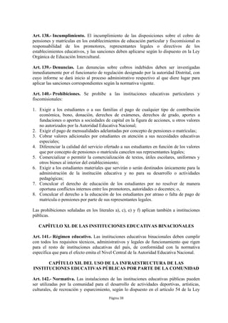 Art. 138.- Incumplimiento. El incumplimiento de las disposiciones sobre el cobro de
pensiones y matrículas en los establecimientos de educación particular y fiscomisional es
responsabilidad de los promotores, representantes legales o directivos de los
establecimientos educativos, y las sanciones deben aplicarse según lo dispuesto en la Ley
Orgánica de Educación Intercultural.

Art. 139.- Denuncias. Las denuncias sobre cobros indebidos deben ser investigadas
inmediatamente por el funcionario de regulación designado por la autoridad Distrital, con
cuyo informe se dará inicio al proceso administrativo respectivo al que diere lugar para
aplicar las sanciones correspondientes según la normativa vigente.

Art. 140.- Prohibiciones. Se prohíbe a las instituciones educativas particulares y
fiscomisionales:

1. Exigir a los estudiantes o a sus familias el pago de cualquier tipo de contribución
   económica, bono, donación, derechos de exámenes, derechos de grado, aportes a
   fundaciones o aportes a sociedades de capital en la figura de acciones, u otros valores
   no autorizados por la Autoridad Educativa Nacional;
2. Exigir el pago de mensualidades adelantadas por concepto de pensiones o matrículas;
3. Cobrar valores adicionales por estudiantes en atención a sus necesidades educativas
   especiales;
4. Diferenciar la calidad del servicio ofertado a sus estudiantes en función de los valores
   que por concepto de pensiones o matrícula cancelen sus representantes legales;
5. Comercializar o permitir la comercialización de textos, útiles escolares, uniformes y
   otros bienes al interior del establecimiento;
6. Exigir a los estudiantes materiales que servirán o serán destinados únicamente para la
   administración de la institución educativa y no para su desarrollo o actividades
   pedagógicas;
7. Conculcar el derecho de educación de los estudiantes por no resolver de manera
   oportuna conflictos internos entre los promotores, autoridades o docentes; o,
8. Conculcar el derecho a la educación de los estudiantes por atraso o falta de pago de
   matricula o pensiones por parte de sus representantes legales.

Las prohibiciones señaladas en los literales a), c), e) y f) aplican también a instituciones
públicas.

   CAPÍTULO XI. DE LAS INSTITUCIONES EDUCATIVAS BINACIONALES

Art. 141.- Régimen educativo. Las instituciones educativas binacionales deben cumplir
con todos los requisitos técnicos, administrativos y legales de funcionamiento que rigen
para el resto de instituciones educativas del país, de conformidad con la normativa
específica que para el efecto emita el Nivel Central de la Autoridad Educativa Nacional.

      CAPÍTULO XII. DEL USO DE LA INFRAESTRUCTURA DE LAS
INSTITUCIONES EDUCATIVAS PÚBLICAS POR PARTE DE LA COMUNIDAD

Art. 142.- Normativa. Las instalaciones de las instituciones educativas públicas pueden
ser utilizadas por la comunidad para el desarrollo de actividades deportivas, artísticas,
culturales, de recreación y esparcimiento, según lo dispuesto en el artículo 54 de la Ley
                                          Página 38
 