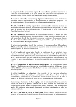 Es obligación de los representantes legales de los estudiantes garantizar la asistencia a
clases de sus representados, y de igual manera los estudiantes son responsables de
permanecer en el establecimiento educativo durante toda la jornada escolar.

A su vez, las autoridades, los docentes y el personal administrativo de las instituciones
educativas tienen la responsabilidad de crear y mantener las condiciones apropiadas a fin
de que los estudiantes asistan puntualmente a las actividades educativas.

Art. 169.- Control. El control y registro de la asistencia de los estudiantes en todas las
instituciones educativas públicas, fiscomisionales y particulares es obligatorio, y se debe
hacer de acuerdo con la normativa que para el efecto expida el Nivel Central de la
Autoridad Educativa Nacional.

Art. 170.- Inasistencia. La inasistencia de los estudiantes de uno (1) o dos (2) días debe
ser notificada inmediatamente a sus representantes legales, quienes deben justificarla, a
más tardar, hasta dos (2) días después del retorno del estudiante a clases, ante el docente
de aula en el caso de Educación Inicial, y ante el profesor tutor o guía de curso en el caso
de Educación General Básica y Bachillerato.

Si la inasistencia excediere dos (2) días continuos, el representante legal del estudiante
deberá justificarla, con la documentación respectiva, ante la máxima autoridad o el
Inspector general de la institución educativa.

Art. 171.- Inasistencia recurrente. Cuando la inasistencia de un estudiante fuere
recurrente y estuviere debidamente justificada, la máxima autoridad de la institución
educativa solicitará la aplicación de las medidas previstas en la normativa expedida por el
Nivel Central de la Autoridad Educativa Nacional, a fin de garantizar la continuidad de los
estudios, el apoyo sicopedagógico y las tutorías académicas correspondientes según el
caso.

Art. 172.- Reprobación de asignaturas por inasistencias. Los estudiantes de Básica
Superior y Bachillerato, cuyas inasistencias injustificadas excedieren del diez por ciento
(10 %) del total de horas de clase del año lectivo en una o más asignaturas, reprobarán
dichas asignaturas.

Art. 173.- Prohibición de abandono. Sin perjuicio de las acciones educativas
disciplinarias a las que hubiere lugar, una vez iniciadas las clases el alumno no podrá
abandonarlas y, de hacerlo sin el permiso del maestro de aula, tutor o guía de curso o
inspector de la institución educativa, según el caso, incurrirá en faltas injustificadas.

En caso de que el abandono de clases implique salir de la institución educativa durante la
jornada de clase sin el permiso señalado en el inciso anterior, las autoridades del
establecimiento deben reportar la ausencia de manera inmediata a los representantes
legales del estudiante, quien estaría incurriendo en faltas injustificadas en todas las
asignaturas del día.

Art. 174.- Excursiones y visitas de observación. Son actividades educativas que se
incluyen en la programación académica y se desarrollan como parte de la jornada escolar

                                          Página 44
 