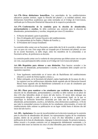 Art. 178.- Otras distinciones honoríficas. Las autoridades de los establecimientos
educativos pueden instituir, según la filosofía del plantel y su realidad cultural, otras
distinciones honoríficas académicas que están normadas en el Código de Convivencia,
ratificado por la Dirección Distrital de Educación de la respectiva jurisdicción.

Art. 179.- Conformación de la comisión para la elección de abanderados,
portaestandartes y escoltas. Se debe conformar una comisión para la elección de
abanderados, portaestandartes y escoltas, integrada por cinco (5) miembros:

1.   El Rector del plantel, quien la presidirá;
2.   Dos (2) delegados del Consejo Ejecutivo del establecimiento;
3.   Un representante de los Padres y Madres de Familia; y,
4.   El Presidente del Consejo Estudiantil.

La comisión debe contar con un Secretario, quien debe dar fe de lo ocurrido y debe actuar
con voz pero sin voto. Este cargo debe ser ocupado por el Secretario del plantel; en caso
de no existir Secretario, se debe elegir, entre los miembros de la comunidad, a un
Secretario ad hoc, de preferencia un docente.

La comisión puede contar con la veeduría de otras personas que deben actuar con voz pero
sin voto, cuya participación debe constar en el Código de Convivencia del plantel.

Art. 180.- Requisitos para obtener a una distinción. Para hacerse acreedor a las
distinciones de abanderado, portaestandarte o escolta, el estudiante debe cumplir con los
siguientes requisitos:

1. Estar legalmente matriculado en el tercer año de Bachillerato del establecimiento
   educativo y asistir de forma regular a clases; y,
2. Haber entregado, en la Secretaría del plantel, copias legalizadas de los pases de año y
   los registros con las calificaciones obtenidas desde segundo año de Educación General
   Básica hasta segundo año de Bachillerato (solamente en el caso de estudiantes que
   cursaron esos años en otros planteles).

Art. 181.- Plazo para nombrar a los estudiantes que recibirán una distinción. La
elección de los abanderados, portaestandartes y escoltas se debe realizar en un plazo de
diez (10) días laborables desde el inicio del año lectivo. El rector debe entregar una
comunicación dirigida a cada estudiante y a su representante legal, en la que se
especifique la distinción honorífica alcanzada por cada uno de los elegidos como
abanderado, portaestandarte, escolta y, de haberlas, otras distinciones académicas. A fin de
que toda la comunidad conozca la nómina de los estudiantes seleccionados, el rector del
establecimiento debe ordenar su publicación en un lugar visible hasta el décimo día del
inicio del año lectivo.

Art. 182.- Apelaciones. En caso de inconformidad con la decisión tomada por la comisión
para la elección de abanderados del plantel, los representantes legales de los estudiantes
pueden, dentro de un período no mayor a cinco (5) días laborables a partir de la
publicación de la lista de abanderados, impugnar la decisión tomada. En primera instancia,
deben recurrir a la propia comisión con su impugnación debidamente sustentada, y la
comisión debe tener un máximo de cinco (5) días laborables para emitir una respuesta. En
                                          Página 46
 