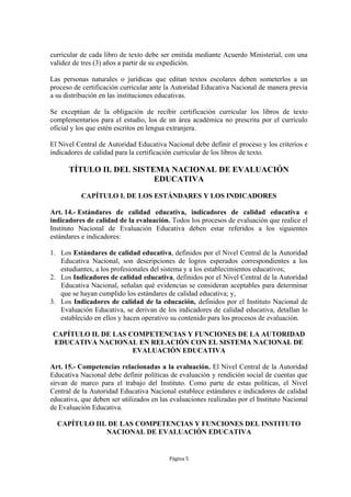 curricular de cada libro de texto debe ser emitida mediante Acuerdo Ministerial, con una
validez de tres (3) años a partir de su expedición.

Las personas naturales o jurídicas que editan textos escolares deben someterlos a un
proceso de certificación curricular ante la Autoridad Educativa Nacional de manera previa
a su distribución en las instituciones educativas.

Se exceptúan de la obligación de recibir certificación curricular los libros de texto
complementarios para el estudio, los de un área académica no prescrita por el currículo
oficial y los que estén escritos en lengua extranjera.

El Nivel Central de Autoridad Educativa Nacional debe definir el proceso y los criterios e
indicadores de calidad para la certificación curricular de los libros de texto.

      TÍTULO II. DEL SISTEMA NACIONAL DE EVALUACIÓN
                          EDUCATIVA
           CAPÍTULO I. DE LOS ESTÁNDARES Y LOS INDICADORES

Art. 14.- Estándares de calidad educativa, indicadores de calidad educativa e
indicadores de calidad de la evaluación. Todos los procesos de evaluación que realice el
Instituto Nacional de Evaluación Educativa deben estar referidos a los siguientes
estándares e indicadores:

1. Los Estándares de calidad educativa, definidos por el Nivel Central de la Autoridad
   Educativa Nacional, son descripciones de logros esperados correspondientes a los
   estudiantes, a los profesionales del sistema y a los establecimientos educativos;
2. Los Indicadores de calidad educativa, definidos por el Nivel Central de la Autoridad
   Educativa Nacional, señalan qué evidencias se consideran aceptables para determinar
   que se hayan cumplido los estándares de calidad educativa; y,
3. Los Indicadores de calidad de la educación, definidos por el Instituto Nacional de
   Evaluación Educativa, se derivan de los indicadores de calidad educativa, detallan lo
   establecido en ellos y hacen operativo su contenido para los procesos de evaluación.

CAPÍTULO II. DE LAS COMPETENCIAS Y FUNCIONES DE LA AUTORIDAD
EDUCATIVA NACIONAL EN RELACIÓN CON EL SISTEMA NACIONAL DE
                     EVALUACIÓN EDUCATIVA

Art. 15.- Competencias relacionadas a la evaluación. El Nivel Central de la Autoridad
Educativa Nacional debe definir políticas de evaluación y rendición social de cuentas que
sirvan de marco para el trabajo del Instituto. Como parte de estas políticas, el Nivel
Central de la Autoridad Educativa Nacional establece estándares e indicadores de calidad
educativa, que deben ser utilizados en las evaluaciones realizadas por el Instituto Nacional
de Evaluación Educativa.

  CAPÍTULO III. DE LAS COMPETENCIAS Y FUNCIONES DEL INSTITUTO
               NACIONAL DE EVALUACIÓN EDUCATIVA


                                          Página 5
 