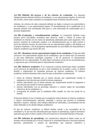 Art. 205.- Difusión del proceso y de los criterios de evaluación. Los docentes
obligatoriamente deberán notificar al estudiante y a sus representantes legales, al inicio del
año escolar, cómo serán evaluados los estudiantes hasta el término del año escolar.

Además, los criterios de cada evaluación deberán ser dados a conocer con anterioridad a
los estudiantes y a sus representantes legales. El incumplimiento de lo establecido en el
presente artículo será considerado falta grave y será sancionado de conformidad con el
presente Reglamento.

Art. 206.- Evaluación y retroalimentación continua. La evaluación definida como
proceso prevé actividades constantes para observar, medir y valorar el avance del
estudiante en relación con las metas de aprendizaje planteadas para cada asignatura. Este
proceso continuo de evaluación conduce a la retroalimentación que se debe realizar a
través de informes escritos, de entrevistas con sus representantes legales y del diálogo con
el propio estudiante, a fin de programar oportunamente las actividades de mejoramiento o
refuerzo académico que fueren del caso.

Art. 207.- Reuniones con los representantes legales de los estudiantes. El docente debe
convocar a los representantes legales de los estudiantes a por lo menos dos (2) reuniones
al año para determinar estrategias conjuntas, a fin de promover el mejoramiento
académico de sus representados. Se debe dejar constancia escrita de las recomendaciones
y sugerencias que se formulen para el mejoramiento académico.

Art. 208.- Refuerzo académico. Si la evaluación continua determinare bajos resultados
en los procesos de aprendizaje en uno o más estudiantes de un grado o curso, se deberá
diseñar e implementar de inmediato procesos de refuerzo académico. El refuerzo
académico incluirá elementos tales como los que se describen a continuación:

1. clases de refuerzo lideradas por el mismo docente que regularmente enseña la
   asignatura u otro docente que enseñe la misma asignatura;
2. tutorías individuales con el mismo docente que regularmente enseña la asignatura u
   otro docente que enseñe la misma asignatura;
3. tutorías individuales con un psicólogo educativo o experto según las necesidades
   educativas de los estudiantes; y,
4. cronograma de estudios que el estudiante debe cumplir en casa con ayuda de su
   familia.

El docente deberá revisar el trabajo que el estudiante realizó durante el refuerzo académico
y ofrecer retroalimentación oportuna, detallada y precisa que permita al estudiante
aprender y mejorar. Además, estos trabajos deberán ser calificados, y promediados con las
notas obtenidas en los demás trabajos académicos.

El tipo de refuerzo académico se deberá diseñar acorde a las necesidades de los
estudiantes y lo que sea más adecuado para que mejore su aprendizaje, según la normativa
específica que para el efecto expida el Nivel Central de la Autoridad Educativa Nacional.

Art. 209.- Informes de aprendizaje. Las instituciones educativas deben emitir en un
formato oficial definido por el Nivel Central de la Autoridad Educativa Nacional informes
parciales, quimestrales y anuales de aprendizaje, que expresen cualitativa y
                                          Página 53
 