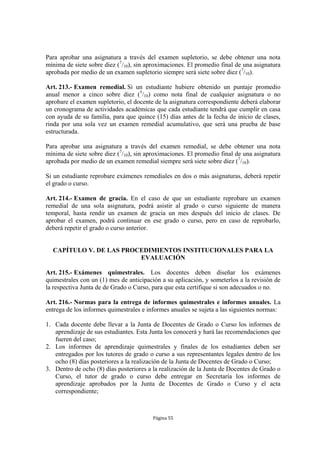 Para aprobar una asignatura a través del examen supletorio, se debe obtener una nota
mínima de siete sobre diez (7/10), sin aproximaciones. El promedio final de una asignatura
aprobada por medio de un examen supletorio siempre será siete sobre diez (7/10).

Art. 213.- Examen remedial. Si un estudiante hubiere obtenido un puntaje promedio
anual menor a cinco sobre diez (5/10) como nota final de cualquier asignatura o no
aprobare el examen supletorio, el docente de la asignatura correspondiente deberá elaborar
un cronograma de actividades académicas que cada estudiante tendrá que cumplir en casa
con ayuda de su familia, para que quince (15) días antes de la fecha de inicio de clases,
rinda por una sola vez un examen remedial acumulativo, que será una prueba de base
estructurada.

Para aprobar una asignatura a través del examen remedial, se debe obtener una nota
mínima de siete sobre diez (7/10), sin aproximaciones. El promedio final de una asignatura
aprobada por medio de un examen remedial siempre será siete sobre diez (7/10).

Si un estudiante reprobare exámenes remediales en dos o más asignaturas, deberá repetir
el grado o curso.

Art. 214.- Examen de gracia. En el caso de que un estudiante reprobare un examen
remedial de una sola asignatura, podrá asistir al grado o curso siguiente de manera
temporal, hasta rendir un examen de gracia un mes después del inicio de clases. De
aprobar el examen, podrá continuar en ese grado o curso, pero en caso de reprobarlo,
deberá repetir el grado o curso anterior.


  CAPÍTULO V. DE LAS PROCEDIMIENTOS INSTITUCIONALES PARA LA
                         EVALUACIÓN

Art. 215.- Exámenes quimestrales. Los docentes deben diseñar los exámenes
quimestrales con un (1) mes de anticipación a su aplicación, y someterlos a la revisión de
la respectiva Junta de de Grado o Curso, para que esta certifique si son adecuados o no.

Art. 216.- Normas para la entrega de informes quimestrales e informes anuales. La
entrega de los informes quimestrales e informes anuales se sujeta a las siguientes normas:

1. Cada docente debe llevar a la Junta de Docentes de Grado o Curso los informes de
   aprendizaje de sus estudiantes. Esta Junta los conocerá y hará las recomendaciones que
   fueren del caso;
2. Los informes de aprendizaje quimestrales y finales de los estudiantes deben ser
   entregados por los tutores de grado o curso a sus representantes legales dentro de los
   ocho (8) días posteriores a la realización de la Junta de Docentes de Grado o Curso;
3. Dentro de ocho (8) días posteriores a la realización de la Junta de Docentes de Grado o
   Curso, el tutor de grado o curso debe entregar en Secretaría los informes de
   aprendizaje aprobados por la Junta de Docentes de Grado o Curso y el acta
   correspondiente;



                                         Página 55
 