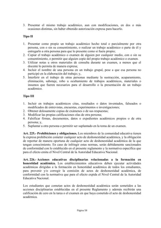 3. Presentar el mismo trabajo académico, aun con modificaciones, en dos o más
   ocasiones distintas, sin haber obtenido autorización expresa para hacerlo.

Tipo II

1. Presentar como propio un trabajo académico hecho total o parcialmente por otra
   persona, con o sin su consentimiento, o realizar un trabajo académico o parte de él y
   entregarlo a otra persona para que lo presente como si fuera propio;
2. Copiar el trabajo académico o examen de alguien por cualquier medio, con o sin su
   consentimiento, o permitir que alguien copie del propio trabajo académico o examen.
3. Utilizar notas u otros materiales de consulta durante un examen, a menos que el
   docente lo permita de manera expresa;
4. Incluir el nombre de una persona en un trabajo grupal, pese a que esa persona no
   participó en la elaboración del trabajo; y,
5. Interferir en el trabajo de otras personas mediante la sustracción, acaparamiento,
   eliminación, sabotaje, robo u ocultamiento de trabajos académicos, materiales o
   insumos que fueren necesarios para el desarrollo o la presentación de un trabajo
   académico.

Tipo III

1. Incluir en trabajos académicos citas, resultados o datos inventados, falseados o
   modificados de entrevistas, encuestas, experimentos o investigaciones;
2. Obtener dolosamente copias de exámenes o de sus respuestas;
3. Modificar las propias calificaciones olas de otra persona;
4. Falsificar firmas, documentos, datos o expedientes académicos propios o de otra
   persona; y,
5. Suplantar a otra persona o permitir ser suplantado en la toma de un examen.

Art. 225.- Prohibiciones y obligaciones. Los miembros de la comunidad educativa tienen
la expresa prohibición cometer cualquier acto de deshonestidad académica, y la obligación
de reportar de manera oportuna de cualquier acto de deshonestidad académica de la que
tengan conocimiento. En caso de infringir estas normas, serán debidamente sancionados
de conformidad con lo establecido en el presente reglamento y la normativa específica que
para el efecto emita el Nivel Central de la Autoridad Educativa Nacional.

Art. 226.- Acciones educativas disciplinarias relacionadas a la formación en
honestidad académica. Los establecimientos educativos deben ejecutar actividades
académicas dirigidas a la formación en honestidad académica de todos los estudiantes,
para prevenir y/o corregir la comisión de actos de deshonestidad académica, de
conformidad con la normativa que para el efecto expida el Nivel Central de la Autoridad
Educativa Nacional.

Los estudiantes que cometan actos de deshonestidad académica serán sometidos a las
acciones disciplinarias establecidas en el presente Reglamento y además recibirán una
calificación de cero en la tarea o el examen en que haya cometido el acto de deshonestidad
académica.



                                         Página 58
 