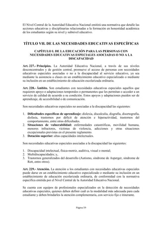 El Nivel Central de la Autoridad Educativa Nacional emitirá una normativa que detalle las
acciones educativas y disciplinarias relacionadas a la formación en honestidad académica
de los estudiantes según su nivel y subnivel educativo.


TÍTULO VII. DE LAS NECESIDADES EDUCATIVAS ESPECÍFICAS

       CAPÍTULO I. DE LA EDUCACIÓN PARA LAS PERSONAS CON
     NECESIDADES EDUCATIVAS ESPECIALES ASOCIADAS O NO A LA
                          DISCAPACIDAD

Art. 227.- Principios. La Autoridad Educativa Nacional, a través de sus niveles
desconcentrados y de gestión central, promueve el acceso de personas con necesidades
educativas especiales asociadas o no a la discapacidad al servicio educativo, ya sea
mediante la asistencia a clases en un establecimiento educativo especializado o mediante
su inclusión en un establecimiento de educación escolarizada ordinaria.

Art. 228.- Ámbito. Son estudiantes con necesidades educativas especiales aquellos que
requieren apoyo o adaptaciones temporales o permanentes que les permitan o acceder a un
servicio de calidad de acuerdo a su condición. Estos apoyos y adaptaciones pueden ser de
aprendizaje, de accesibilidad o de comunicación.

Son necesidades educativas especiales no asociadas a la discapacidad las siguientes:

1. Dificultades específicas de aprendizaje: dislexia, discalculia, disgrafía, disortografía,
   disfasia, trastornos por déficit de atención e hiperactividad, trastornos del
   comportamiento, entre otras dificultades.
2. Situaciones de vulnerabilidad: enfermedades catastróficas, movilidad humana,
   menores infractores, víctimas de violencia, adicciones y otras situaciones
   excepcionales previstas en el presente reglamento.
3. Dotación superior: altas capacidades intelectuales.

Son necesidades educativas especiales asociadas a la discapacidad las siguientes:

1. Discapacidad intelectual, física-motriz, auditiva, visual o mental;
2. Multidiscapacidades; y,
3. Trastornos generalizados del desarrollo (Autismo, síndrome de Asperger, síndrome de
   Rett, entre otros).

Art. 229.- Atención. La atención a los estudiantes con necesidades educativas especiales
puede darse en un establecimiento educativo especializado o mediante su inclusión en un
establecimiento de educación escolarizada ordinaria, de conformidad con la normativa
específica emitida por el Nivel Central de la Autoridad Educativa Nacional.

Se cuenta con equipos de profesionales especializados en la detección de necesidades
educativas especiales, quienes deben definir cuál es la modalidad más adecuada para cada
estudiante y deben brindarles la atención complementaria, con servicio fijo e itinerante.


                                          Página 59
 