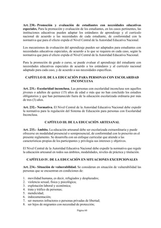 Art. 230.- Promoción y evaluación de estudiantes con necesidades educativas
especiales. Para la promoción y evaluación de los estudiantes, en los casos pertinentes, las
instituciones educativas pueden adaptar los estándares de aprendizaje y el currículo
nacional de acuerdo a las necesidades de cada estudiante, de conformidad con la
normativa que para el efecto expida el Nivel Central de la Autoridad Educativa Nacional.

Los mecanismos de evaluación del aprendizaje pueden ser adaptados para estudiantes con
necesidades educativas especiales, de acuerdo a lo que se requiera en cada caso, según la
normativa que para el efecto expida el Nivel Central de la Autoridad Educativa Nacional.

Para la promoción de grado o curso, se puede evaluar el aprendizaje del estudiante con
necesidades educativas especiales de acuerdo a los estándares y al currículo nacional
adaptado para cada caso, y de acuerdo a sus necesidades específicas.

 CAPÍTULO II. DE LA EDUCACIÓN PARA PERSONAS CON ESCOLARIDAD
                          INCONCLUSA

Art. 231.- Escolaridad inconclusa. Las personas con escolaridad inconclusa son aquellos
jóvenes o adultos de quince (15) años de edad o más que no han concluido los estudios
obligatorios y que han permanecido fuera de la educación escolarizada ordinaria por más
de tres (3) años.

Art. 232.- Normativa. El Nivel Central de la Autoridad Educativa Nacional debe expedir
la normativa para la regulación del Sistema de Educación para personas con Escolaridad
Inconclusa.

                  CAPÍTULO III. DE LA EDUCACIÓN ARTESANAL

Art. 233.- Ámbito. La educación artesanal debe ser escolarizada extraordinaria y puede
ofrecerse en modalidad presencial o semipresencial, de conformidad con lo prescrito en el
presente reglamento. Se desarrolla con un enfoque curricular que atiende a las
características propias de los participantes y privilegia sus intereses y objetivos.

El Nivel Central de la Autoridad Educativa Nacional debe expedir la normativa que regule
la educación artesanal en todos sus ámbitos, modalidades, niveles de práctica y titulación.

     CAPÍTULO IV. DE LA EDUCACIÓN EN SITUACIONES EXCEPCIONALES

Art. 234.- Situación de vulnerabilidad. Se consideran en situación de vulnerabilidad las
personas que se encuentran en condiciones de:

1.   movilidad humana, es decir, refugiados y desplazados;
2.   violencia sexual, física y psicológica;
3.   explotación laboral y económica;
4.   trata y tráfico de personas;
5.   mendicidad;
6.   indocumentación;
7.   ser menores infractores o personas privadas de libertad;
8.   ser hijos de migrantes con necesidad de protección;
                                           Página 60
 