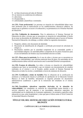 9. ser hijos de personas privadas de libertad;
10. ser menores en condiciones de embarazo;
11. adicciones;
12. discapacidad; o,
13. enfermedades catastróficas o terminales.

Art. 235.- Trato preferencial. Las personas en situación de vulnerabilidad deben tener
trato preferente para la matriculación en los establecimientos educativos públicos, de
manera que se garantice su acceso a la educación y su permanencia en el Sistema Nacional
de Educación.

Art. 236.- Validación de documentos. Para la admisión en el Sistema Nacional de
Educación de niños y jóvenes que se encuentren en situación de vulnerabilidad, el hecho
de no tener un documento de identidad no debe ser impedimento para el acceso al Sistema
Nacional de Educación; sin embargo, se deben validar los siguientes documentos:

1. Pasaporte, cédula u otro documento de identidad;
2. Documento de identificación de refugiado o certificado provisional de solicitante de
   refugio; o,
3. Documentos emitidos por la autoridad competente de su comunidad, pueblo o
   nacionalidad indígena o la autoridad pública competente de los países fronterizos para
   el caso de habitantes de frontera cuya nacionalidad estuviere en duda.

Art. 237.- Plazo para la matrícula. En el caso de niños y jóvenes que se encuentren en
situación de vulnerabilidad y que soliciten matrícula fuera de plazo, las autoridades de los
establecimientos deben solicitar autorización ante la autoridad Distrital correspondiente.

Art. 238.- Examen de ubicación. Los niños y jóvenes en situación de vulnerabilidad,
cualquiera que fuere su nacionalidad y que no contaren con documentación de estudios
realizados en el exterior o en el Ecuador, podrán acceder al Sistema Nacional de
Educación en todos los niveles y modalidades a través de exámenes de ubicación.

Art. 239.- Certificados y título de bachiller. Para la obtención de la certificación de
asistencia a la Educación Inicial, el certificado de aprobación de la Educación General
Básica o el título de bachiller, únicamente es requisito presentar los documentos
administrativos académicos a partir de la reinserción del estudiante en el sistema
educativo.

Art. 240.- Necesidades educativas especiales derivadas de la situación de
vulnerabilidad. Los estudiantes en situación de vulnerabilidad tienen derecho a un
servicio educativo que dé respuesta a sus necesidades educativas especiales, de
conformidad con lo establecido en el presente reglamento y la normativa específica sobre
educación en casa, aulas hospitalarias y otras que para el efecto emita el Nivel Central de
la Autoridad Educativa Nacional.

 TÍTULO VIII. DEL SISTEMA DE EDUCACIÓN INTERCULTURAL
                        BILINGÜE
                   CAPÍTULO I. DE LAS NORMAS GENERALES
                                          Página 61
 