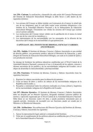 Art. 254.- Cuórum. La realización y desarrollo de cada sesión del Consejo Plurinacional
del Sistema de Educación Intercultural Bilingüe se debe llevar a cabo dentro de los
siguientes términos:

1. Las sesiones del Consejo se deben instalar con la presencia de al menos la mitad más
   uno de sus integrantes, para lo cual debe contar como asistentes obligatorios a los
   titulares de la Autoridad Educativa Nacional y de la Subsecretaría de Educación
   Intercultural Bilingüe. Únicamente son válidas las sesiones del Consejo que cuentan
   con el cuórum señalado;
2. Las resoluciones del Consejo tienen validez con la aprobación de al menos la mitad
   más uno de los votos de los miembros; y,
3. Los representantes de las nacionalidades son los encargados de la difusión de las
   decisiones del Consejo en la nacionalidad a la que pertenezcan.

    CAPÍTULO IV. DEL INSTITUTO DE IDIOMAS, CIENCIAS Y SABERES
                           ANCESTRALES

Art. 255.- Ámbito. El Instituto de Idiomas, Ciencias y Saberes Ancestrales es una entidad
de derecho público, con personería jurídica, adscrita al Ministerio de Educación, y parte
integral del Sistema de Educación Intercultural Bilingüe, con sede en la ciudad de Quito y
con jurisdicción nacional.

Se encarga de fortalecer las políticas educativas establecidas por el Nivel Central de la
Autoridad Educativa Nacional y promover el uso y el desarrollo de los saberes, ciencias e
idiomas ancestrales de los pueblos y de las nacionalidades indígenas del Ecuador, con el
objeto de desarrollar la interculturalidad y plurinacionalidad.

Art. 256.- Funciones. El Instituto de Idiomas, Ciencias y Saberes Ancestrales tiene las
siguientes funciones:

1. Registrar los saberes ancestrales para la obtención de patentes;
2. Crear un banco de datos y archivo de saberes de las nacionalidades indígenas de la
   República del Ecuador; y,
3. Recopilar y sistematizar todos los esfuerzos realizados en el área cultural y lingüística
   de las nacionalidades indígenas de la República del Ecuador.

Art. 257.- Director Ejecutivo.- El Instituto de Idiomas, Ciencias y Saberes Ancestrales
debe ser dirigido por un Director Ejecutivo, designado mediante concurso público de
méritos y oposición organizado por el Nivel Central de la Autoridad Educativa Nacional.
Debe durar en sus funciones cuatro (4) años, y puede postularse únicamente para un
segundo período. Asimismo, de incumplir con sus funciones, puede ser cesado por el
Ministro o la Ministra de Educación.

Art. 258.- Atribuciones. Son atribuciones del Director Ejecutivo del Instituto de Idiomas,
Ciencias y Saberes Ancestrales las siguientes:

1. Ejercer la representación legal, judicial y extrajudicial del Instituto;
2. Velar por el cumplimiento de las políticas educativas establecidas por el Nivel Central
   de la Autoridad Educativa Nacional;
                                          Página 65
 