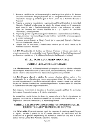 3. Tomar en consideración las líneas estratégicas para las políticas públicas del Sistema
   Educativo Intercultural Bilingüe propuestas por el Consejo Plurinacional de Educación
   Intercultural Bilingüe y aprobadas por el Nivel Central de la Autoridad Educativa
   Nacional;
4. Preparar y someter a conocimiento y aprobación del Nivel Central de la Autoridad
   Educativa Nacional un plan anual de trabajo, los planes operativos, el presupuesto
   anual requerido para el funcionamiento del Instituto y sus indicadores de gestión,
   según las funciones del Instituto descritas en la Ley Orgánica de Educación
   Intercultural y este reglamento;
5. Proponer y ejecutar las políticas de operatividad técnica y administrativa del Instituto;
6. Dirigir, coordinar y supervisar la gestión del Instituto y expedir los actos que requiera
   la gestión institucional;
7. Presentar semestralmente, al Nivel Central de la Autoridad Educativa Nacional,
   informes de ejecución y logros; y,
8. Cumplir con las directrices y disposiciones emitidas por el Nivel Central de la
   Autoridad Educativa Nacional.

Art. 259.- Organización. El Instituto de Idiomas, Ciencias y Saberes Ancestrales se
organiza y administra de conformidad con el Estatuto Orgánico de Gestión Organizacional
por Procesos, expedido por el Nivel Central de la Autoridad Educativa Nacional.

                TÍTULO IX. DE LA CARRERA EDUCATIVA
                   CAPÍTULO I. DE LAS NORMAS GENERALES

Art. 260.- Definición. Es la carrera profesional que ampara el ejercicio docente, considera
su desempeño, profesionalización y actualización, valida sus méritos y potencia el acceso
de este a nuevas funciones a través de mecanismos de promoción y estímulo.

Art. 261.- Carrera educativa pública. La carrera educativa pública incluye a los
profesionales de la educación que tienen nombramiento fiscal. Se inicia cuando una
persona ingresa como docente al sistema educativo fiscal y avanza cuando esta, mediante
un proceso continuo de evaluación y desarrollo profesional, asciende dentro del escalafón
o accede a otras funciones de gestión educativa.

Para ingresos, promociones y traslados en la carrera educativa pública, los aspirantes
deben ganar el respectivo concurso de méritos y oposición.

La promoción o cambio de función dentro del sistema educativo fiscal exige siempre un
programa de formación en habilidades específicas de acuerdo con lo previsto en la Ley
Orgánica de Educación Intercultural y el presente reglamento.

 CAPÍTULO II. DE LOS CONCURSOS DE MÉRITOS Y OPOSICIÓN PARA EL
        INGRESO, TRASLADO Y PROMOCIÓN DE DOCENTES

Art. 262.- Ámbito. El presente capítulo regula los concursos de méritos y oposición para
el ingreso, traslado y promoción en la carrera educativa, de conformidad con lo
establecido en el presente reglamento y las normativas específicas que para el efecto
expida el Nivel Central de la Autoridad Educativa Nacional.
                                          Página 66
 