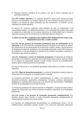 6. Presentar informes periódicos de su gestión y los que le fueren solicitados por la
   autoridad competente.

Art. 310.- Auditor educativo. Los auditores educativos tienen como función principal
proveer a las autoridades y al sistema educativo de una evaluación externa acerca de la
calidad y los niveles de logro alcanzados por las instituciones, en relación con los
estándares de calidad educativa.

El Informe de Auditoría, publicado como producto de ello, les proporciona a los
representantes legales, a la institución educativa y a la comunidad más amplia, datos sobre
la calidad de la educación en los centros educativos, de conformidad con la normativa
específica emitida por el Nivel Central de la Autoridad Educativa Nacional.

CAPÍTULO VII. DE LA OFERTA DE FORMACIÓN PERMANENTE PARA LOS
                PROFESIONALES DE LA EDUCACIÓN

Art. 311.- De los procesos de formación permanente para los profesionales de la
educación. El Nivel Central de la Autoridad Educativa Nacional, con el objeto de mejorar
las competencias de los profesionales de la educación, certifica, diseña y ejecuta procesos
de formación en ejercicio, atendiendo a las necesidades detectadas a partir de los procesos
de evaluación y a las que surgieren en función de los cambios curriculares, científicos y
tecnológicos que afecten su quehacer.

Art. 312.- Programas y cursos de formación permanente. El programa de formación
permanente es un conjunto o grupo de cursos relacionados entre sí que se orientan al logro
de un objetivo de aprendizaje integral y puede vincular acciones de acompañamiento
posterior para la implementación de lo aprendido.

El curso de formación es una unidad de aprendizaje relacionada con un tema o una tarea
específica.

Art. 313.- Tipos de formación permanente. La oferta de formación en ejercicio para los
profesionales de la educación es complementaria o remedial.

La formación permanente de carácter complementario se refiere a los procesos de
desarrollo profesional, capacitación, actualización, formación continua, mejoramiento
pedagógico y académico para que provean a los docentes de conocimientos y habilidades
distintas de las aprendidas en su formación inicial.

La formación permanente de carácter remedial es obligatoria y se programa para ayudar a
superar las limitaciones que tuviere el docente en aspectos específicos de su desempeño
profesional.

Art. 314.- Acceso a los procesos de formación permanente complementaria. Los
docentes fiscales tienen derecho a recibir formación permanente complementaria de
manera gratuita, la primera vez que la reciban.

Los docentes de establecimientos fiscomisionales sin nombramiento fiscal y los de
establecimientos particulares pueden acceder a los cursos de formación permanente
                                         Página 84
 