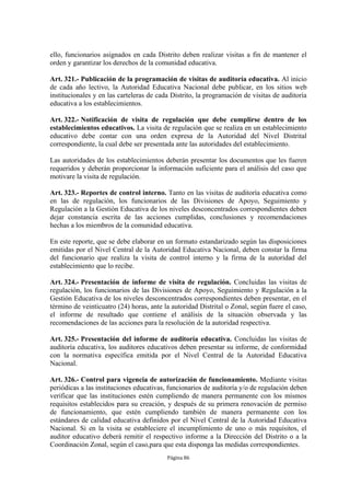 ello, funcionarios asignados en cada Distrito deben realizar visitas a fin de mantener el
orden y garantizar los derechos de la comunidad educativa.

Art. 321.- Publicación de la programación de visitas de auditoría educativa. Al inicio
de cada año lectivo, la Autoridad Educativa Nacional debe publicar, en los sitios web
institucionales y en las carteleras de cada Distrito, la programación de visitas de auditoría
educativa a los establecimientos.

Art. 322.- Notificación de visita de regulación que debe cumplirse dentro de los
establecimientos educativos. La visita de regulación que se realiza en un establecimiento
educativo debe contar con una orden expresa de la Autoridad del Nivel Distrital
correspondiente, la cual debe ser presentada ante las autoridades del establecimiento.

Las autoridades de los establecimientos deberán presentar los documentos que les fueren
requeridos y deberán proporcionar la información suficiente para el análisis del caso que
motivare la visita de regulación.

Art. 323.- Reportes de control interno. Tanto en las visitas de auditoría educativa como
en las de regulación, los funcionarios de las Divisiones de Apoyo, Seguimiento y
Regulación a la Gestión Educativa de los niveles desconcentrados correspondientes deben
dejar constancia escrita de las acciones cumplidas, conclusiones y recomendaciones
hechas a los miembros de la comunidad educativa.

En este reporte, que se debe elaborar en un formato estandarizado según las disposiciones
emitidas por el Nivel Central de la Autoridad Educativa Nacional, deben constar la firma
del funcionario que realiza la visita de control interno y la firma de la autoridad del
establecimiento que lo recibe.

Art. 324.- Presentación de informe de visita de regulación. Concluidas las visitas de
regulación, los funcionarios de las Divisiones de Apoyo, Seguimiento y Regulación a la
Gestión Educativa de los niveles desconcentrados correspondientes deben presentar, en el
término de veinticuatro (24) horas, ante la autoridad Distrital o Zonal, según fuere el caso,
el informe de resultado que contiene el análisis de la situación observada y las
recomendaciones de las acciones para la resolución de la autoridad respectiva.

Art. 325.- Presentación del informe de auditoría educativa. Concluidas las visitas de
auditoría educativa, los auditores educativos deben presentar su informe, de conformidad
con la normativa específica emitida por el Nivel Central de la Autoridad Educativa
Nacional.

Art. 326.- Control para vigencia de autorización de funcionamiento. Mediante visitas
periódicas a las instituciones educativas, funcionarios de auditoría y/o de regulación deben
verificar que las instituciones estén cumpliendo de manera permanente con los mismos
requisitos establecidos para su creación, y después de su primera renovación de permiso
de funcionamiento, que estén cumpliendo también de manera permanente con los
estándares de calidad educativa definidos por el Nivel Central de la Autoridad Educativa
Nacional. Si en la visita se estableciere el incumplimiento de uno o más requisitos, el
auditor educativo deberá remitir el respectivo informe a la Dirección del Distrito o a la
Coordinación Zonal, según el caso,para que esta disponga las medidas correspondientes.
                                          Página 86
 