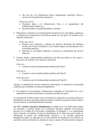    Dar mal uso a las instalaciones físicas, equipamiento, materiales, bienes o
           servicios de las instituciones educativas.

       Faltas muy graves:
        Ocasionar daños a la infraestructura física y al equipamiento del
          establecimiento educativo; y
        Ocasionar daños a la propiedad pública o privada.

4. Obstaculizar o interferir en el normal desenvolvimiento de las actividades académicas
   y culturales de la institución es una falta que puede ser muy grave, de acuerdo con la
   siguiente explicación:

       Faltas muy graves:
        Realizar actos tendientes a sabotear los procesos electorales del Gobierno
          escolar, del Consejo estudiantil y de los demás órganos de participación de la
          comunidad educativa;
        Intervenir en actividades tendientes a promover la paralización del servicio
          educativo.

5. Cometer fraude o deshonestidad académicaes una falta que puede ser leve, grave o
   muy grave, de acuerdo con la siguiente explicación:

   Falta leve:
       Cometer un acto de deshonestidad académica del Tipo I.

   Falta grave:
       Cometer un acto de deshonestidad académica del Tipo II.

   Falta muy grave:
       Cometer un acto de deshonestidad académica del Tipo III.

Además, se adoptarán las acciones educativas relacionadas a la formación en honestidad
académica que se detallan en el presente Reglamento.

6. No cumplir con los principios y disposiciones contenidas en la presente Ley y en el
   ordenamiento jurídico ecuatoriano se considera una falta muy grave.

La acumulación de faltas tendrá como consecuencia la aplicación de acciones educativas
disciplinarias de mayor gravedad, según la normativa específica que para el efecto emita el
Nivel Central de la Autoridad Educativa Nacional.

Art. 331.- Acciones educativas disciplinarias. Las faltas leves y las faltas graves deben
ser conocidas y resueltas dentro de la institución educativa mediante el mecanismo
previsto en su Código de Convivencia, otorgándoles al estudiante y a su representante
legal el derecho a la defensa. El proceso disciplinario de las faltas muy graves debe ser
sustanciado al interior del establecimiento educativo, y las acciones educativas
disciplinarias deben ser aplicadas por la Junta Distrital de Resolución de Conflictos, la
cual debe emitir la resolución en un plazo no mayor a quince (15) días desde la recepción

                                         Página 89
 