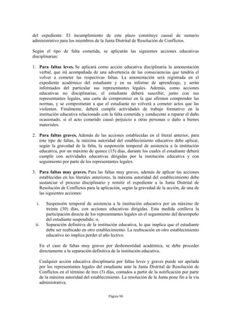 del expediente. El incumplimiento de este plazo constituye causal de sumario
administrativo para los miembros de la Junta Distrital de Resolución de Conflictos.

Según el tipo de falta cometida, se aplicarán las siguientes acciones educativas
disciplinarias:

1. Para faltas leves. Se aplicará como acción educativa disciplinaria la amonestación
   verbal, que irá acompañada de una advertencia de las consecuencias que tendría el
   volver a cometer las respectivas faltas. La amonestación será registrada en el
   expediente académico del estudiante y en su informe de aprendizaje, y serán
   informados del particular sus representantes legales. Además, como acciones
   educativas no disciplinarias, el estudiante deberá suscribir, junto con sus
   representantes legales, una carta de compromiso en la que afirmen comprender las
   normas, y se comprometan a que el estudiante no volverá a cometer actos que las
   violenten. Finalmente, deberá cumplir actividades de trabajo formativo en la
   institución educativa relacionado con la falta cometida y conducente a reparar el daño
   ocasionado, si el acto cometido causó perjuicio a otras personas o daño a bienes
   materiales.

2. Para faltas graves. Además de las acciones establecidas en el literal anterior, para
   este tipo de faltas, la máxima autoridad del establecimiento educativo debe aplicar,
   según la gravedad de la falta, la suspensión temporal de asistencia a la institución
   educativa, por un máximo de quince (15) días, durante los cuales el estudiante deberá
   cumplir con actividades educativas dirigidas por la institución educativa y con
   seguimiento por parte de los representantes legales.

3. Para faltas muy graves. Para las faltas muy graves, además de aplicar las acciones
   establecidas en los literales anteriores, la máxima autoridad del establecimiento debe
   sustanciar el proceso disciplinario y remitir el expediente a la Junta Distrital de
   Resolución de Conflictos para la aplicación, según la gravedad de la acción, de una de
   las siguientes acciones:

  i.      Suspensión temporal de asistencia a la institución educativa por un máximo de
          treinta (30) días, con acciones educativas dirigidas. Esta medida conlleva la
          participación directa de los representantes legales en el seguimiento del desempeño
          del estudiante suspendido; o,
 ii.      Separación definitiva de la institución educativa, lo que implica que el estudiante
          debe ser reubicado en otro establecimiento. La reubicación en otro establecimiento
          educativo no implica perder el año lectivo.

       En el caso de faltas muy graves por deshonestidad académica, se debe proceder
       directamente a la separación definitiva de la institución educativa.

       Cualquier acción educativa disciplinaria por faltas leves y graves puede ser apelada
       por los representantes legales del estudiante ante la Junta Distrital de Resolución de
       Conflictos en el término de tres (3) días, contados a partir de la notificación por parte
       de la máxima autoridad del establecimiento. La resolución de la Junta pone fin a la vía
       administrativa.

                                             Página 90
 