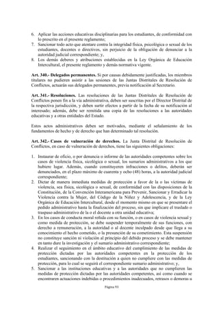 6. Aplicar las acciones educativas disciplinarias para los estudiantes, de conformidad con
   lo prescrito en el presente reglamento;
7. Sancionar todo acto que atentare contra la integridad física, psicológica o sexual de los
   estudiantes, docentes o directivos, sin perjuicio de la obligación de denunciar a la
   autoridad judicial correspondiente; y,
8. Los demás deberes y atribuciones establecidas en la Ley Orgánica de Educación
   Intercultural, el presente reglamento y demás normativa vigente.

Art. 340.- Delegados permanentes. Si por causas debidamente justificadas, los miembros
titulares no pudieren asistir a las sesiones de las Juntas Distritales de Resolución de
Conflictos, actuarán sus delegados permanentes, previa notificación al Secretario.

Art. 341.- Resoluciones. Las resoluciones de las Juntas Distritales de Resolución de
Conflictos ponen fin a la vía administrativa, deben ser suscritas por el Director Distrital de
la respectiva jurisdicción, y deben surtir efectos a partir de la fecha de su notificación al
interesado; además, debe ser remitida una copia de las resoluciones a las autoridades
educativas y a otras entidades del Estado.

Estos actos administrativos deben ser motivados, mediante el señalamiento de los
fundamentos de hecho y de derecho que han determinado tal resolución.

Art. 342.- Casos de vulneración de derechos. La Junta Distrital de Resolución de
Conflictos, en caso de vulneración de derechos, tiene las siguientes obligaciones:

1. Instaurar de oficio, o por denuncia o informe de las autoridades competentes sobre los
   casos de violencia física, sicológica o sexual, los sumarios administrativos a los que
   hubiere lugar. Además, cuando constituyeren infracciones o delitos, deberán ser
   denunciados, en el plazo máximo de cuarenta y ocho (48) horas, a la autoridad judicial
   correspondiente;
2. Dictar de manera inmediata medidas de protección a favor de la o las víctimas de
   violencia, sea física, sicológica o sexual, de conformidad con las disposiciones de la
   Constitución, de la Convención Interamericana para Prevenir, Sancionar y Erradicar la
   Violencia contra la Mujer, del Código de la Niñez y Adolescencia, y de la Ley
   Orgánica de Educación Intercultural, desde el momento mismo en que se presentare el
   pedido administrativo hasta la finalización del proceso, sin que implicare el traslado o
   traspaso administrativo de la o el docente a otra unidad educativa;
3. En los casos de conducta moral reñida con su función, o en casos de violencia sexual y
   como medida de protección, se debe suspender temporalmente de sus funciones, con
   derecho a remuneración, a la autoridad o al docente inculpado desde que llega a su
   conocimiento el hecho cometido, o la presunción de su cometimiento. Esta suspensión
   no constituye sanción ni violación al principio del debido proceso y se debe mantener
   en tanto dure la investigación y el sumario administrativo correspondiente;
4. Realizar el seguimiento en el ámbito educativo del cumplimiento de las medidas de
   protección dictadas por las autoridades competentes en la protección de los
   estudiantes, sancionando con la destitución a quien no cumpliere con las medidas de
   protección, para lo cual se seguirá el correspondiente sumario administrativo; y,
5. Sancionar a las instituciones educativas y a las autoridades que no cumplieren las
   medidas de protección dictadas por las autoridades competentes, así como cuando se
   encontraren actuaciones indebidas o procedimientos inadecuados, retrasos o demoras u
                                          Página 93
 